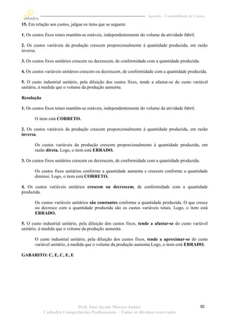 Apostila – Contabilidade de Custos

15. Em relação aos custos, julgue os itens que se seguem:

1. Os custos fixos totais mantêm-se estáveis, independentemente do volume da atividade fabril.

2. Os custos variáveis da produção crescem proporcionalmente à quantidade produzida, em razão
inversa.

3. Os custos fixos unitários crescem ou decrescem, de conformidade com a quantidade produzida.

4. Os custos variáveis unitários crescem ou decrescem, de conformidade com a quantidade produzida.

5. O custo industrial unitário, pela diluição dos custos fixos, tende a afastar-se do custo variável
unitário, á medida que o volume da produção aumenta.

Resolução

1. Os custos fixos totais mantêm-se estáveis, independentemente do volume da atividade fabril.

       O item está CORRETO.

2. Os custos variáveis da produção crescem proporcionalmente à quantidade produzida, em razão
inversa.

       Os custos variáveis da produção crescem proporcionalmente à quantidade produzida, em
       razão direta. Logo, o item está ERRADO.

3. Os custos fixos unitários crescem ou decrescem, de conformidade com a quantidade produzida.

       Os custos fixos unitários conforme a quantidade aumenta e crescem conforme a quantidade
       diminui. Logo, o item está CORRETO.

4. Os custos variáveis unitários crescem ou decrescem, de conformidade com a quantidade
produzida.

       Os custos variáveis unitários são constantes conforme a quantidade produzida. O que cresce
       ou decresce com a quantidade produzida são os custos variáveis totais. Logo, o item está
       ERRADO.

5. O custo industrial unitário, pela diluição dos custos fixos, tende a afastar-se do custo variável
unitário, á medida que o volume da produção aumenta.

       O custo industrial unitário, pela diluição dos custos fixos, tende a aproximar-se do custo
       variável unitário, á medida que o volume da produção aumenta.Logo, o item está ERRADO.

GABARITO: C, E, C, E, E




                           Prof. José Jayme Moraes Junior                                          92
            Cathedra Competências Profissionais – Todos os direitos reservados
 
