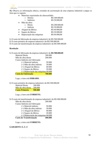 Apostila – Contabilidade de Custos

16. Observe as informações abaixo, extraídas da escrituração de uma empresa industrial e julgue os
itens que se seguem.
            Materiais requisitados do almoxarifado:
                  o Diretos                      R$ 300.000,00
                  o Indiretos                    R$ 50.000,00
            Mão-de-obra:
                  o Direta                       R$ 200.000,00
                  o Indireta                     R$ 30.000,00
            Aluguel da fábrica                  R$ 40.000,00
            Seguro da fábrica                   R$ 20.000,00
            Depreciação das máquinas            R$ 60.000,00

1. O custo de fabricação da empresa industrial é de R$ 580.000,00
2. O custo primário da empresa industrial é de R$ 500.000,00
3. O custo de transformação da empresa industrial é de R$ 400.000,00

Resolução

1. O custo de fabricação da empresa industrial é de R$ 580.000,00
       Material Direto                      300.000
       Mão-de obra direta                   200.000
       Custos Indiretos de Fabricação
               (+) Material indireto         50.000
               (+) Mão-de-obra indireta      30.000
               (+) Aluguel da fábrica        40.000
               (+) Seguro da fábrica         20.000
               (+) Depreciação das máquinas 60.000
       Custo de Fabricação                  700.000

       Logo, o item está ERRADO.

2. O custo primário da empresa industrial é de R$ 500.000,00
       Material Direto      300.000
       Mão-de obra direta 200.000
       Custo Primário       500.000

       Logo, o item está CORRETO.

3. O custo de transformação da empresa industrial é de R$ 400.000,00
       Mão-de obra direta                 200.000
       Custos Indiretos de Fabricação
               (+) Material indireto        50.000
               (+) Mão-de-obra indireta     30.000
               (+) Aluguel da fábrica       40.000
               (+) Seguro da fábrica        20.000
               (+) Depreciação das máquinas 60.000
       Custo de Transformação             400.000

       Logo, o item está CORRETO.

GABARITO: E, C, C



                           Prof. José Jayme Moraes Junior                                          93
            Cathedra Competências Profissionais – Todos os direitos reservados
 