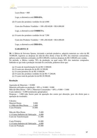Apostila – Contabilidade de Custos


         Lucro Bruto = 800

         Logo, a alternativa está ERRADA.

   (d) O custo dos produtos vendidos foi de 6.000

         Custo dos Produtos Vendidos = 100 x R$ 60,00 = R$ 6.000,00

         Logo, a alternativa está CORRETA.

   (e) O custo dos produtos vendidos foi de 7.200

         Custo dos Produtos Vendidos = 100 x R$ 60,00 = R$ 6.000,00

         Logo, a alternativa está ERRADA.

         GABARITO: D

20. A fábrica de Sorvetes Spuma, iniciando o período produtivo, adquiriu materiais no valor de R$
10.000,00, registrou as despesas de mão-de-obra direta à base de 60% dos materiais consumidos,
aplicou custos indiretos estimados em R$ 6.000,00 e realizou despesas de R$ 3.000,00 com vendas.
No período, a fábrica vendeu 70% da produção, na qual usara 90% dos materiais comprados.
Sabendo-se que toda a produção iniciada foi concluída, podemos dizer que:

   (a)   O custo de transformação foi de R$ 12.000,00.
   (b)   O custo por absorção foi de R$ 14.280,00.
   (c)   O custo primário foi de R$ 14.400,00.
   (d)   O custo dos produtos vendidos foi de R$ 17.280,00.
   (e)   O custo total do período foi de R$ 20.500,00.

Resolução

Aquisição de Materiais = 10.000
Materiais utilizados na produção = 90% x 10.000 = 9.000
Mão-de-Obra Direta = 60% x Materiais Consumidos = 60% x 9.000 = 5.400
Custo indiretos = 6.000 (totalmente apropriados)
Despesas = 3.000 (não fazem parte da apuração dos custos por absorção, pois vão direto para a
apuração do resultado).

Cálculos:
Material Direto                9.000
(+) Mão-de-Obra Direta         5.400
Custo Primário                14.400

Mão-de-Obra Direta                  5.400
(+) Custos Indiretos de Fabricação 6.000
Custo de Transformação             11.400

Custo Primário                     14.400
(+) Custos Indiretos de Fabricação 6.000
Custo de Produção                  20.400


                            Prof. José Jayme Moraes Junior                                       97
             Cathedra Competências Profissionais – Todos os direitos reservados
 