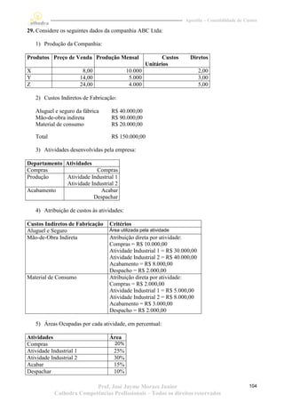 Apostila – Contabilidade de Custos

29. Considere os seguintes dados da companhia ABC Ltda:

    1) Produção da Companhia:

Produtos Preço de Venda Produção Mensal                     Custos     Diretos
                                                      Unitários
X                         8,00               10.000                        2,00
Y                        14,00                5.000                        3,00
Z                        24,00                4.000                        5,00

    2) Custos Indiretos de Fabricação:

    Aluguel e seguro da fábrica     R$ 40.000,00
    Mão-de-obra indireta            R$ 90.000,00
    Material de consumo             R$ 20.000,00

    Total                           R$ 150.000,00

    3) Atividades desenvolvidas pela empresa:

Departamento Atividades
Compras                  Compras
Produção     Atividade Industrial 1
             Atividade Industrial 2
Acabamento                 Acabar
                        Despachar

    4) Atribuição de custos às atividades:

Custos Indiretos de Fabricação     Critérios
Aluguel e Seguro                   Área utilizada pela atividade
Mão-de-Obra Indireta               Atribuição direta por atividade:
                                   Compras = R$ 10.000,00
                                   Atividade Industrial 1 = R$ 30.000,00
                                   Atividade Industrial 2 = R$ 40.000,00
                                   Acabamento = R$ 8.000,00
                                   Despacho = R$ 2.000,00
Material de Consumo                Atribuição direta por atividade:
                                   Compras = R$ 2.000,00
                                   Atividade Industrial 1 = R$ 5.000,00
                                   Atividade Industrial 2 = R$ 8.000,00
                                   Acabamento = R$ 3.000,00
                                   Despacho = R$ 2.000,00

    5) Áreas Ocupadas por cada atividade, em percentual:

Atividades                         Área
Compras                               20%
Atividade Industrial 1               25%
Atividade Industrial 2               30%
Acabar                               15%
Despachar                            10%

                           Prof. José Jayme Moraes Junior                                          104
            Cathedra Competências Profissionais – Todos os direitos reservados
 