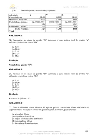 Apostila – Contabilidade de Custos

   (III)         Determinação do custo unitário por produto:

Atividades                 X                     Y                      Z
Custos Indiretos                        32.400                 55.000                   62.600
Quantidade Produzida                    10.000                5.000                    4.000
Custo Indireto Unitário        32.400/10.000 =       55.000/5.000 =           62.400/4.000 =
                                          3,24                11,00                    15,65
Custo Direto Unitário                     2,00                 3,00                     5,00
       Custo Unitário                     5,24                14,00                    20,65
Total

GABARITO: C

30. Baseando-se nos dados da questão “29”, determine o custo unitário total do produto “Y”
utilizando o método de custeio ABC:

   (a)   3,24
   (b)   14,00
   (c)   5,24
   (d)   20,65
   (e)   15,65

Resolução

Calculado na questão “29”.

GABARITO: B

31. Baseando-se nos dados da questão “29”, determine o custo unitário total do produto “Z”
utilizando o método de custeio ABC:

   (a)   3,24
   (b)   14,00
   (c)   5,24
   (d)   20,65
   (e)   15,65

Resolução

Calculado na questão “29”.

GABARITO: D

32. Entre os chamados custos indiretos, há aqueles que são considerados diretos em relação ao
departamento de produção ou serviço em que se originam. Entre eles, pode ser citado:

   (a)   aluguel da fábrica
   (b)   depreciação de edifícios
   (c)   seguro contra acidentes de trabalho
   (d)   iluminação da fábrica
   (e)   depreciação de equipamentos



                            Prof. José Jayme Moraes Junior                                                106
             Cathedra Competências Profissionais – Todos os direitos reservados
 