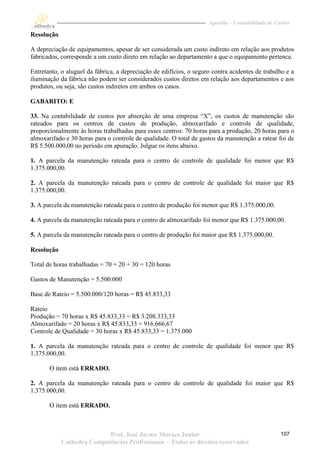 Apostila – Contabilidade de Custos

Resolução

A depreciação de equipamentos, apesar de ser considerada um custo indireto em relação aos produtos
fabricados, corresponde a um custo direto em relação ao departamento a que o equipamento pertence.

Entretanto, o aluguel da fábrica, a depreciação de edifícios, o seguro contra acidentes de trabalho e a
iluminação da fábrica não podem ser considerados custos diretos em relação aos departamentos e aos
produtos, ou seja, são custos indiretos em ambos os casos.

GABARITO: E

33. Na contabilidade de custos por absorção de uma empresa “X”, os custos de manutenção são
rateados para os centros de custos de produção, almoxarifado e controle de qualidade,
proporcionalmente às horas trabalhadas para esses centros: 70 horas para a produção, 20 horas para o
almoxarifado e 30 horas para o controle de qualidade. O total de gastos da manutenção a ratear foi de
R$ 5.500.000,00 no período em apuração. Julgue os itens abaixo.

1. A parcela da manutenção rateada para o centro de controle de qualidade foi menor que R$
1.375.000,00.

2. A parcela da manutenção rateada para o centro de controle de qualidade foi maior que R$
1.375.000,00.

3. A parcela da manutenção rateada para o centro de produção foi menor que R$ 1.375.000,00.

4. A parcela da manutenção rateada para o centro de almoxarifado foi menor que R$ 1.375.000,00.

5. A parcela da manutenção rateada para o centro de produção foi maior que R$ 1.375.000,00.

Resolução

Total de horas trabalhadas = 70 + 20 + 30 = 120 horas

Gastos de Manutenção = 5.500.000

Base de Rateio = 5.500.000/120 horas = R$ 45.833,33

Rateio
Produção = 70 horas x R$ 45.833,33 = R$ 3.208.333,33
Almoxarifado = 20 horas x R$ 45.833,33 = 916.666,67
Controle de Qualidade = 30 horas x R$ 45.833,33 = 1.375.000

1. A parcela da manutenção rateada para o centro de controle de qualidade foi menor que R$
1.375.000,00.

       O item está ERRADO.

2. A parcela da manutenção rateada para o centro de controle de qualidade foi maior que R$
1.375.000,00.

       O item está ERRADO.



                           Prof. José Jayme Moraes Junior                                          107
            Cathedra Competências Profissionais – Todos os direitos reservados
 
