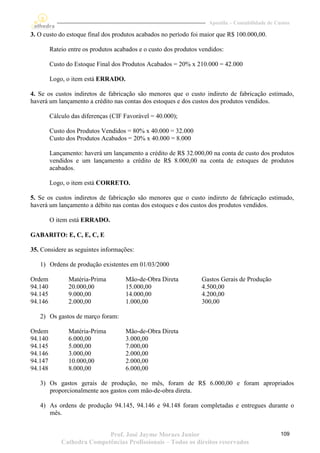 Apostila – Contabilidade de Custos

3. O custo do estoque final dos produtos acabados no período foi maior que R$ 100.000,00.

         Rateio entre os produtos acabados e o custo dos produtos vendidos:

         Custo do Estoque Final dos Produtos Acabados = 20% x 210.000 = 42.000

         Logo, o item está ERRADO.

4. Se os custos indiretos de fabricação são menores que o custo indireto de fabricação estimado,
haverá um lançamento a crédito nas contas dos estoques e dos custos dos produtos vendidos.

         Cálculo das diferenças (CIF Favorável = 40.000);

         Custo dos Produtos Vendidos = 80% x 40.000 = 32.000
         Custo dos Produtos Acabados = 20% x 40.000 = 8.000

         Lançamento: haverá um lançamento a crédito de R$ 32.000,00 na conta de custo dos produtos
         vendidos e um lançamento a crédito de R$ 8.000,00 na conta de estoques de produtos
         acabados.

         Logo, o item está CORRETO.

5. Se os custos indiretos de fabricação são menores que o custo indireto de fabricação estimado,
haverá um lançamento a débito nas contas dos estoques e dos custos dos produtos vendidos.

         O item está ERRADO.

GABARITO: E, C, E, C, E

35. Considere as seguintes informações:

   1) Ordens de produção existentes em 01/03/2000

Ordem           Matéria-Prima        Mão-de-Obra Direta           Gastos Gerais de Produção
94.140          20.000,00            15.000,00                    4.500,00
94.145          9.000,00             14.000,00                    4.200,00
94.146          2.000,00             1.000,00                     300,00

   2) Os gastos de março foram:

Ordem           Matéria-Prima        Mão-de-Obra Direta
94.140          6.000,00             3.000,00
94.145          5.000,00             7.000,00
94.146          3.000,00             2.000,00
94.147          10.000,00            2.000,00
94.148          8.000,00             6.000,00

   3) Os gastos gerais de produção, no mês, foram de R$ 6.000,00 e foram apropriados
      proporcionalmente aos gastos com mão-de-obra direta.

   4) As ordens de produção 94.145, 94.146 e 94.148 foram completadas e entregues durante o
      mês.


                            Prof. José Jayme Moraes Junior                                         109
             Cathedra Competências Profissionais – Todos os direitos reservados
 
