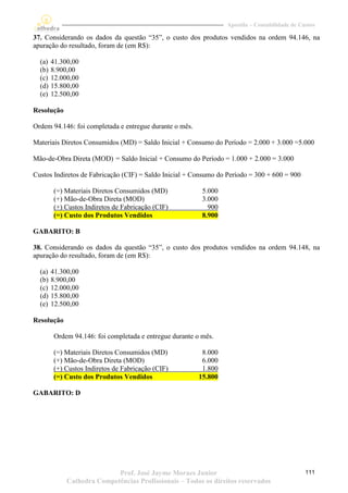 Apostila – Contabilidade de Custos

37. Considerando os dados da questão “35”, o custo dos produtos vendidos na ordem 94.146, na
apuração do resultado, foram de (em R$):

  (a)   41.300,00
  (b)   8.900,00
  (c)   12.000,00
  (d)   15.800,00
  (e)   12.500,00

Resolução

Ordem 94.146: foi completada e entregue durante o mês.

Materiais Diretos Consumidos (MD) = Saldo Inicial + Consumo do Período = 2.000 + 3.000 =5.000

Mão-de-Obra Direta (MOD) = Saldo Inicial + Consumo do Período = 1.000 + 2.000 = 3.000

Custos Indiretos de Fabricação (CIF) = Saldo Inicial + Consumo do Período = 300 + 600 = 900

        (=) Materiais Diretos Consumidos (MD)              5.000
        (+) Mão-de-Obra Direta (MOD)                       3.000
        (+) Custos Indiretos de Fabricação (CIF)             900
        (=) Custo dos Produtos Vendidos                    8.900

GABARITO: B

38. Considerando os dados da questão “35”, o custo dos produtos vendidos na ordem 94.148, na
apuração do resultado, foram de (em R$):

  (a)   41.300,00
  (b)   8.900,00
  (c)   12.000,00
  (d)   15.800,00
  (e)   12.500,00

Resolução

         Ordem 94.146: foi completada e entregue durante o mês.

        (=) Materiais Diretos Consumidos (MD)             8.000
        (+) Mão-de-Obra Direta (MOD)                      6.000
        (+) Custos Indiretos de Fabricação (CIF)          1.800
        (=) Custo dos Produtos Vendidos                  15.800

GABARITO: D




                            Prof. José Jayme Moraes Junior                                       111
             Cathedra Competências Profissionais – Todos os direitos reservados
 