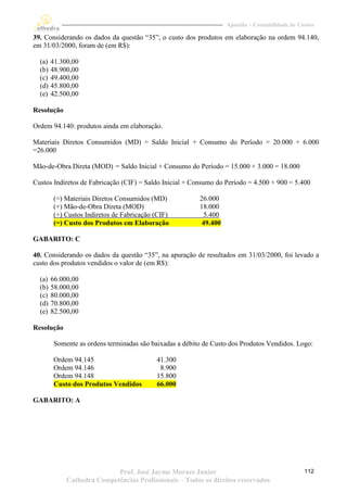 Apostila – Contabilidade de Custos

39. Considerando os dados da questão “35”, o custo dos produtos em elaboração na ordem 94.140,
em 31/03/2000, foram de (em R$):

  (a)   41.300,00
  (b)   48.900,00
  (c)   49.400,00
  (d)   45.800,00
  (e)   42.500,00

Resolução

Ordem 94.140: produtos ainda em elaboração.

Materiais Diretos Consumidos (MD) = Saldo Inicial + Consumo do Período = 20.000 + 6.000
=26.000

Mão-de-Obra Direta (MOD) = Saldo Inicial + Consumo do Período = 15.000 + 3.000 = 18.000

Custos Indiretos de Fabricação (CIF) = Saldo Inicial + Consumo do Período = 4.500 + 900 = 5.400

        (=) Materiais Diretos Consumidos (MD)            26.000
        (+) Mão-de-Obra Direta (MOD)                     18.000
        (+) Custos Indiretos de Fabricação (CIF)           5.400
        (=) Custo dos Produtos em Elaboração              49.400

GABARITO: C

40. Considerando os dados da questão “35”, na apuração de resultados em 31/03/2000, foi levado a
custo dos produtos vendidos o valor de (em R$):

  (a)   66.000,00
  (b)   58.000,00
  (c)   80.000,00
  (d)   70.800,00
  (e)   82.500,00

Resolução

        Somente as ordens terminadas são baixadas a débito de Custo dos Produtos Vendidos. Logo:

        Ordem 94.145                       41.300
        Ordem 94.146                        8.900
        Ordem 94.148                       15.800
        Custo dos Produtos Vendidos        66.000

GABARITO: A




                            Prof. José Jayme Moraes Junior                                       112
             Cathedra Competências Profissionais – Todos os direitos reservados
 