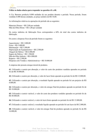 Apostila – Contabilidade de Custos

Utilize os dados abaixo para responder as questões 41 a 48:

A Cia. Barretos produziu 8.000 unidades de seu produto durante o período. Nesse período, foram
vendidas 6.000 dessas unidades, ao preço unitário de R$ 10,00.

As informações relativas às operações do período são as seguintes:

Materiais Diretos = R$ 2,00 por unidade
Mão-de-Obra Direta = R$ 1,00 por unidade

Os custos indiretos de fabricação fixos correspondem a 60% do total dos custos indiretos de
fabricação.

Os custos e despesas fixos do período foram os seguintes:

Aquecimento = R$ 1.000,00
Força = R$ 3.000,00
Manutenção = R$ 3.500,00
Depreciação de Equipamentos = R$ 2.500,00
Aluguel da Fábrica = R$ 6.000,00
Seguro da Fábrica = R$ 1.500,00
Mão-de-Obra Indireta = R$ 4.000,00
Reparos = R$ 2.500,00
Despesas com Vendas e Administrativas = R$ 10.000,00

A empresa não possuía estoque inicial de produtos.

41. Utilizando o custeio por absorção, o valor do custo dos produtos vendidos apurados no período
foi de R$ 30.000,00.

42. Utilizando o custeio por absorção, o valor do lucro bruto apurado no período foi de R$ 12.000,00.

43. Utilizando o custeio por absorção, o resultado líquido apurado no período foi um prejuízo de R$
4.000,00.

44. Utilizando o custeio por absorção, o valor do estoque final de produtos apurado no período foi de
R$ 10.000,00.

45. Utilizando o custeio variável, o valor do custo dos produtos vendidos apurados no período foi de
R$ 48.000,00.

46. Utilizando o custeio variável, o valor do lucro bruto apurado no período foi de R$ 12.000,00.

47. Utilizando o custeio variável, o resultado líquido apurado no período foi um lucro de R$ 2.000,00.

48. Utilizando o custeio variável, o valor do estoque final de produtos apurado no período foi de R$
16.000,00.




                          Prof. José Jayme Moraes Junior                                            113
           Cathedra Competências Profissionais – Todos os direitos reservados
 