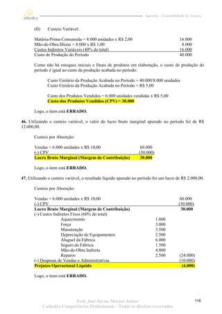 Apostila – Contabilidade de Custos


       (II)     Custeio Variável:

       Matéria-Prima Consumida = 8.000 unidades x R$ 2,00                                 16.000
       Mão-de-Obra Direta = 8.000 x R$ 1,00                                                8.000
       Custos Indiretos Variáveis (40% do total)                                          16.000
       Custo de Produção do Período                                                       40.000

       Como não há estoques iniciais e finais de produtos em elaboração, o custo de produção do
       período é igual ao custo da produção acabada no período:

                Custo Unitário da Produção Acabada no Período = 40.000/8.000 unidades
                Custo Unitário da Produção Acabada no Período = R$ 5,00

                Custo dos Produtos Vendidos = 6.000 unidades vendidas x R$ 5,00
                Custo dos Produtos Vendidos (CPV) = 30.000

       Logo, o item está ERRADO.

46. Utilizando o custeio variável, o valor do lucro bruto marginal apurado no período foi de R$
12.000,00.

       Custeio por Absorção:

       Vendas = 6.000 unidades x R$ 10,00                         60.000
       (-) CPV                                                   (30.000)
       Lucro Bruto Marginal (Margem de Contribuição)              30.000

       Logo, o item está ERRADO.

47. Utilizando o custeio variável, o resultado líquido apurado no período foi um lucro de R$ 2.000,00.

       Custeio por Absorção:

       Vendas = 6.000 unidades x R$ 10,00                                                 60.000
       (-) CPV                                                                           (30.000)
       Lucro Bruto Marginal (Margem de Contribuição)                                       30.000
       (-) Custos Indiretos Fixos (60% do total)
                      Aquecimento                                           1.000
                      Força                                                 3.000
                      Manutenção                                            3.500
                      Depreciação de Equipamentos                           2.500
                      Aluguel da Fábrica                                    6.000
                      Seguro da Fábrica                                     1.500
                      Mão-de-Obra Indireta                                  4.000
                      Reparos                                               2.500         (24.000)
       (-) Despesas de Vendas e Administrativas                                           (10.000)
       Prejuízo Operacional Líquido                                                        (4.000)

       Logo, o item está ERRADO.




                             Prof. José Jayme Moraes Junior                                         116
              Cathedra Competências Profissionais – Todos os direitos reservados
 