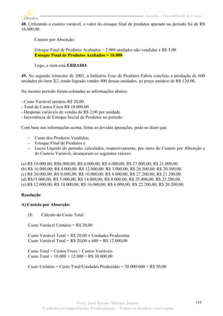 Apostila – Contabilidade de Custos

48. Utilizando o custeio variável, o valor do estoque final de produtos apurado no período foi de R$
16.000,00.

         Custeio por Absorção:

         Estoque Final de Produtos Acabados = 2.000 unidades não vendidas x R$ 5,00
         Estoque Final de Produtos Acabados = 10.000

         Logo, o item está ERRADO.

49. No segundo trimestre de 2002, a Indústria Esse de Produtos Fabris concluiu a produção de 600
unidades do item X2, tendo logrado vender 400 dessas unidades, ao preço unitário de R$ 120,00.

No mesmo período foram coletadas as informações abaixo:

- Custo Variável unitário R$ 20,00.
- Total de Custos Fixos R$ 18.000,00.
- Despesas variáveis de vendas de R$ 2,00 por unidade.
- Inexistência de Estoque Inicial de Produtos no período.

Com base nas informações acima, feitas as devidas apurações, pode-se dizer que:

   -     Custo dos Produtos Vendidos;
   -     Estoque Final de Produtos e
   -     Lucro Líquido do período, calculados, respectivamente, por meio do Custeio por Absorção e
         do Custeio Variável, alcançaram os seguintes valores:

(a) R$ 18.000,00; R$6.000,00; R$ 8.000,00; R$ 6.000,00; R$ 27.000,00; R$ 21.000,00.
(b) R$ 16.000,00; R$ 4.000,00; R$ 12.000,00; R$ 3.000,00; R$ 26.500,00; R$ 20.500,00.
(c) R$ 20.000,00; R$ 8.000,00; R$ 10.000,00; R$ 4.000,00; R$ 27.200,00; R$ 21.200,00.
(d) R$15.000,00; R$ 5.000,00; R$ 14.000,00; R$ 8.000,00; R$ 25.400,00; R$ 23.200,00.
(e) R$ 12.000,00; R$ 10.000,00; R$ 16.000,00; R$ 6.000,00; R$ 22.200,00; R$ 20.200,00.

Resolução

A) Custeio por Absorção:

   (I)      Cálculo do Custo Total:

   Custo Variável Unitário = R$ 20,00

   Custo Variável Total = R$ 20,00 x Unidades Produzidas
   Custo Variável Total = R$ 20,00 x 600 = R$ 12.000,00

   Custo Total = Custos Fixos + Custos Variáveis
   Custo Total = 18.000 + 12.000 = R$ 30.000,00

   Custo Unitário = Custo Total/Unidades Produzidas = 30.000/600 = R$ 50,00




                            Prof. José Jayme Moraes Junior                                       117
             Cathedra Competências Profissionais – Todos os direitos reservados
 