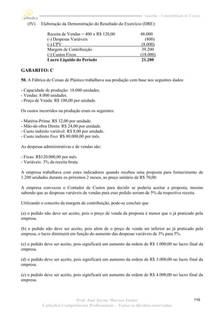 Apostila – Contabilidade de Custos

   (IV)    Elaboração da Demonstração do Resultado do Exercício (DRE):

               Receita de Vendas = 400 x R$ 120,00               48.000
               (-) Despesas Variáveis                               (800)
               (-) CPV                                            (8.000)
               Margem de Contribuição                             39.200
               (-) Custos Fixos                                  (18.000)
               Lucro Líquido do Período                           21.200

GABARITO: C
50. A Fábrica de Coisas de Plástico trabalhava sua produção com base nos seguintes dados:

- Capacidade de produção: 10.000 unidades.
- Vendas: 8.000 unidades.
- Preço de Venda: R$ 100,00 por unidade.

Os custos incorridos na produção eram os seguintes:

- Matéria-Prima: R$ 32,00 por unidade.
- Mão-de-obra Direta: R$ 24,00 por unidade.
- Custo indireto variável: R$ 8,00 por unidade.
- Custo indireto fixo: R$ 80.000,00 por mês.

As despesas administrativas e de vendas são:

- Fixas: R$120.000,00 por mês.
- Variáveis: 3% da receita bruta.

A empresa trabalhava com estes indicadores quando recebeu uma proposta para fornecimento de
1.200 unidades durante os próximos 2 meses, ao preço unitário de R$ 70,00.

A empresa convocou o Contador de Custos para decidir se poderia aceitar a proposta, mesmo
sabendo que as despesas variáveis de vendas para esse pedido seriam de 5% da respectiva receita.

Utilizando o conceito da margem de contribuição, pode-se concluir que

(a) o pedido não deve ser aceito, pois o preço de venda da proposta é menor que o já praticado pela
empresa.

(b) o pedido não deve ser aceito, pois além de o preço de venda ser inferior ao já praticado pela
empresa, o lucro diminuirá em função do aumento das despesas variáveis de 3% para 5%.

(c) o pedido deve ser aceito, pois significará um aumento da ordem de R$ 1.000,00 no lucro final da
empresa.

(d) o pedido deve ser aceito, pois significará um aumento da ordem de R$ 3.000,00 no lucro final da
empresa.

(e) o pedido deve ser aceito, pois significará um aumento da ordem de R$ 4.000,00 no lucro final da
empresa.



                           Prof. José Jayme Moraes Junior                                        119
            Cathedra Competências Profissionais – Todos os direitos reservados
 