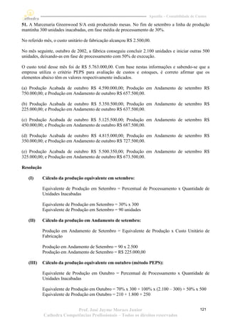 Apostila – Contabilidade de Custos

51. A Marcenaria Greenwood S/A está produzindo mesas. No fim de setembro a linha de produção
mantinha 300 unidades inacabadas, em fase média de processamento de 30%.

No referido mês, o custo unitário de fabricação alcançou R$ 2.500,00.

No mês seguinte, outubro de 2002, a fábrica conseguiu concluir 2.100 unidades e iniciar outras 500
unidades, deixando-as em fase de processamento com 50% de execução.

O custo total desse mês foi de R$ 5.763.000,00. Com base nestas informações e sabendo-se que a
empresa utiliza o critério PEPS para avaliação de custos e estoques, é correto afirmar que os
elementos abaixo têm os valores respectivamente indicados.

(a) Produção Acabada de outubro R$ 4.590.000,00; Produção em Andamento de setembro R$
750.000,00; e Produção em Andamento de outubro R$ 657.500,00.

(b) Produção Acabada de outubro R$ 5.350.500,00; Produção em Andamento de setembro R$
225.000,00; e Produção em Andamento de outubro R$ 637.500,00.

(c) Produção Acabada de outubro R$ 5.125.500,00; Produção em Andamento de setembro R$
450.000,00; e Produção em Andamento de outubro R$ 687.500,00.

(d) Produção Acabada de outubro R$ 4.815.000,00; Produção em Andamento de setembro R$
350.000,00; e Produção em Andamento de outubro R$ 727.500,00.

(e) Produção Acabada de outubro R$ 5.500.350,00; Produção em Andamento de setembro R$
325.000,00; e Produção em Andamento de outubro R$ 673.500,00.

Resolução

   (I)      Cálculo da produção equivalente em setembro:

            Equivalente de Produção em Setembro = Percentual de Processamento x Quantidade de
            Unidades Inacabadas

            Equivalente de Produção em Setembro = 30% x 300
            Equivalente de Produção em Setembro = 90 unidades

   (II)     Cálculo da produção em Andamento de setembro:

            Produção em Andamento de Setembro = Equivalente de Produção x Custo Unitário de
            Fabricação

            Produção em Andamento de Setembro = 90 x 2.500
            Produção em Andamento de Setembro = R$ 225.000,00

   (III)    Cálculo da produção equivalente em outubro (método PEPS):

            Equivalente de Produção em Outubro = Percentual de Processamento x Quantidade de
            Unidades Inacabadas

            Equivalente de Produção em Outubro = 70% x 300 + 100% x (2.100 – 300) + 50% x 500
            Equivalente de Produção em Outubro = 210 + 1.800 + 250


                           Prof. José Jayme Moraes Junior                                         121
            Cathedra Competências Profissionais – Todos os direitos reservados
 