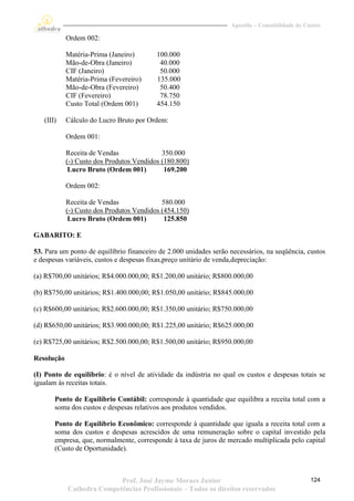 Apostila – Contabilidade de Custos

            Ordem 002:

            Matéria-Prima (Janeiro)       100.000
            Mão-de-Obra (Janeiro)          40.000
            CIF (Janeiro)                  50.000
            Matéria-Prima (Fevereiro)     135.000
            Mão-de-Obra (Fevereiro)        50.400
            CIF (Fevereiro)                78.750
            Custo Total (Ordem 001)       454.150

   (III)    Cálculo do Lucro Bruto por Ordem:

            Ordem 001:

            Receita de Vendas               350.000
            (-) Custo dos Produtos Vendidos (180.800)
             Lucro Bruto (Ordem 001)         169.200

            Ordem 002:

            Receita de Vendas               580.000
            (-) Custo dos Produtos Vendidos (454.150)
             Lucro Bruto (Ordem 001)         125.850

GABARITO: E

53. Para um ponto de equilíbrio financeiro de 2.000 unidades serão necessários, na seqüência, custos
e despesas variáveis, custos e despesas fixas,preço unitário de venda,depreciação:

(a) R$700,00 unitários; R$4.000.000,00; R$1.200,00 unitário; R$800.000,00

(b) R$750,00 unitários; R$1.400.000,00; R$1.050,00 unitário; R$845.000,00

(c) R$600,00 unitários; R$2.600.000,00; R$1.350,00 unitário; R$750.000,00

(d) R$650,00 unitários; R$3.900.000,00; R$1.225,00 unitário; R$625.000,00

(e) R$725,00 unitários; R$2.500.000,00; R$1.500,00 unitário; R$950.000,00

Resolução

(I) Ponto de equilíbrio: é o nível de atividade da indústria no qual os custos e despesas totais se
igualam às receitas totais.

       Ponto de Equilíbrio Contábil: corresponde à quantidade que equilibra a receita total com a
       soma dos custos e despesas relativos aos produtos vendidos.

       Ponto de Equilíbrio Econômico: corresponde à quantidade que iguala a receita total com a
       soma dos custos e despesas acrescidos de uma remuneração sobre o capital investido pela
       empresa, que, normalmente, corresponde à taxa de juros de mercado multiplicada pelo capital
       (Custo de Oportunidade).



                           Prof. José Jayme Moraes Junior                                        124
            Cathedra Competências Profissionais – Todos os direitos reservados
 