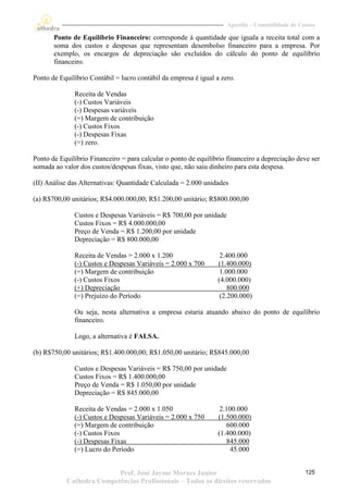 Apostila – Contabilidade de Custos

       Ponto de Equilíbrio Financeiro: corresponde à quantidade que iguala a receita total com a
       soma dos custos e despesas que representam desembolso financeiro para a empresa. Por
       exemplo, os encargos de depreciação são excluídos do cálculo do ponto de equilíbrio
       financeiro.

Ponto de Equilíbrio Contábil = lucro contábil da empresa é igual a zero.

              Receita de Vendas
              (-) Custos Variáveis
              (-) Despesas variáveis
              (=) Margem de contribuição
              (-) Custos Fixos
              (-) Despesas Fixas
              (=) zero.

Ponto de Equilíbrio Financeiro = para calcular o ponto de equilíbrio financeiro a depreciação deve ser
somada ao valor dos custos/despesas fixas, visto que, não saiu dinheiro para esta despesa.

(II) Análise das Alternativas: Quantidade Calculada = 2.000 unidades

(a) R$700,00 unitários; R$4.000.000,00; R$1.200,00 unitário; R$800.000,00

              Custos e Despesas Variáveis = R$ 700,00 por unidade
              Custos Fixos = R$ 4.000.000,00
              Preço de Venda = R$ 1.200,00 por unidade
              Depreciação = R$ 800.000,00

              Receita de Vendas = 2.000 x 1.200                    2.400.000
              (-) Custos e Despesas Variáveis = 2.000 x 700       (1.400.000)
              (=) Margem de contribuição                           1.000.000
              (-) Custos Fixos                                    (4.000.000)
              (+) Depreciação                                         800.000
              (=) Prejuízo do Período                              (2.200.000)

              Ou seja, nesta alternativa a empresa estaria atuando abaixo do ponto de equilíbrio
              financeiro.

              Logo, a alternativa é FALSA.

(b) R$750,00 unitários; R$1.400.000,00; R$1.050,00 unitário; R$845.000,00

              Custos e Despesas Variáveis = R$ 750,00 por unidade
              Custos Fixos = R$ 1.400.000,00
              Preço de Venda = R$ 1.050,00 por unidade
              Depreciação = R$ 845.000,00

              Receita de Vendas = 2.000 x 1.050                    2.100.000
              (-) Custos e Despesas Variáveis = 2.000 x 750       (1.500.000)
              (=) Margem de contribuição                              600.000
              (-) Custos Fixos                                    (1.400.000)
              (-) Despesas Fixas                                      845.000
              (=) Lucro do Período                                     45.000


                          Prof. José Jayme Moraes Junior                                           125
           Cathedra Competências Profissionais – Todos os direitos reservados
 