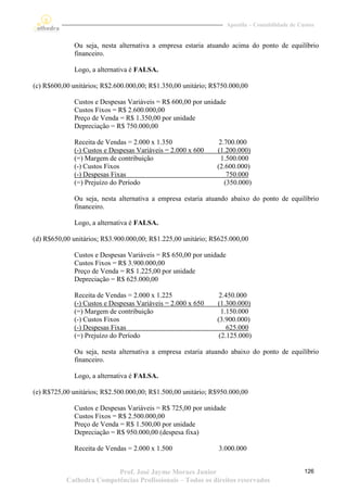 Apostila – Contabilidade de Custos


              Ou seja, nesta alternativa a empresa estaria atuando acima do ponto de equilíbrio
              financeiro.

              Logo, a alternativa é FALSA.

(c) R$600,00 unitários; R$2.600.000,00; R$1.350,00 unitário; R$750.000,00

              Custos e Despesas Variáveis = R$ 600,00 por unidade
              Custos Fixos = R$ 2.600.000,00
              Preço de Venda = R$ 1.350,00 por unidade
              Depreciação = R$ 750.000,00

              Receita de Vendas = 2.000 x 1.350                2.700.000
              (-) Custos e Despesas Variáveis = 2.000 x 600   (1.200.000)
              (=) Margem de contribuição                        1.500.000
              (-) Custos Fixos                                (2.600.000)
              (-) Despesas Fixas                                  750.000
              (=) Prejuízo do Período                            (350.000)

              Ou seja, nesta alternativa a empresa estaria atuando abaixo do ponto de equilíbrio
              financeiro.

              Logo, a alternativa é FALSA.

(d) R$650,00 unitários; R$3.900.000,00; R$1.225,00 unitário; R$625.000,00

              Custos e Despesas Variáveis = R$ 650,00 por unidade
              Custos Fixos = R$ 3.900.000,00
              Preço de Venda = R$ 1.225,00 por unidade
              Depreciação = R$ 625.000,00

              Receita de Vendas = 2.000 x 1.225                2.450.000
              (-) Custos e Despesas Variáveis = 2.000 x 650   (1.300.000)
              (=) Margem de contribuição                        1.150.000
              (-) Custos Fixos                                (3.900.000)
              (-) Despesas Fixas                                  625.000
              (=) Prejuízo do Período                          (2.125.000)

              Ou seja, nesta alternativa a empresa estaria atuando abaixo do ponto de equilíbrio
              financeiro.

              Logo, a alternativa é FALSA.

(e) R$725,00 unitários; R$2.500.000,00; R$1.500,00 unitário; R$950.000,00

              Custos e Despesas Variáveis = R$ 725,00 por unidade
              Custos Fixos = R$ 2.500.000,00
              Preço de Venda = R$ 1.500,00 por unidade
              Depreciação = R$ 950.000,00 (despesa fixa)

              Receita de Vendas = 2.000 x 1.500                3.000.000


                          Prof. José Jayme Moraes Junior                                          126
           Cathedra Competências Profissionais – Todos os direitos reservados
 