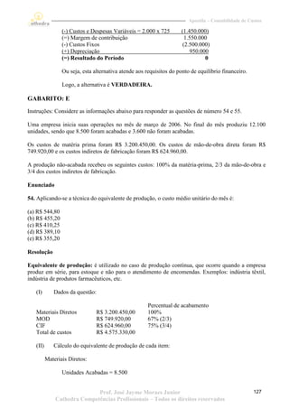 Apostila – Contabilidade de Custos

                 (-) Custos e Despesas Variáveis = 2.000 x 725       (1.450.000)
                 (=) Margem de contribuição                            1.550.000
                 (-) Custos Fixos                                     (2.500.000)
                 (+) Depreciação                                          950.000
                 (=) Resultado do Período                                       0

                 Ou seja, esta alternativa atende aos requisitos do ponto de equilíbrio financeiro.

                 Logo, a alternativa é VERDADEIRA.

GABARITO: E
Instruções: Considere as informações abaixo para responder as questões de número 54 e 55.

Uma empresa inicia suas operações no mês de março de 2006. No final do mês produziu 12.100
unidades, sendo que 8.500 foram acabadas e 3.600 não foram acabadas.

Os custos de matéria prima foram R$ 3.200.450,00. Os custos de mão-de-obra direta foram R$
749.920,00 e os custos indiretos de fabricação foram R$ 624.960,00.

A produção não-acabada recebeu os seguintes custos: 100% da matéria-prima, 2/3 da mão-de-obra e
3/4 dos custos indiretos de fabricação.

Enunciado

54. Aplicando-se a técnica do equivalente de produção, o custo médio unitário do mês é:

(a) R$ 544,80
(b) R$ 455,20
(c) R$ 410,25
(d) R$ 389,10
(e) R$ 355,20

Resolução

Equivalente de produção: é utilizado no caso de produção contínua, que ocorre quando a empresa
produz em série, para estoque e não para o atendimento de encomendas. Exemplos: indústria têxtil,
indústria de produtos farmacêuticos, etc.

   (I)       Dados da questão:

                                                       Percentual de acabamento
   Materiais Diretos            R$ 3.200.450,00        100%
   MOD                          R$ 749.920,00          67% (2/3)
   CIF                          R$ 624.960,00          75% (3/4)
   Total de custos              R$ 4.575.330,00

   (II)      Cálculo do equivalente de produção de cada item:

          Materiais Diretos:

                 Unidades Acabadas = 8.500


                             Prof. José Jayme Moraes Junior                                            127
              Cathedra Competências Profissionais – Todos os direitos reservados
 