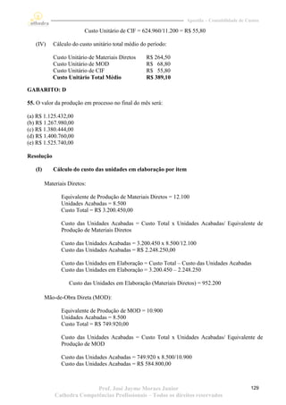 Apostila – Contabilidade de Custos

                          Custo Unitário de CIF = 624.960/11.200 = R$ 55,80

   (IV)     Cálculo do custo unitário total médio do período:

            Custo Unitário de Materiais Diretos     R$ 264,50
            Custo Unitário de MOD                   R$ 68,80
            Custo Unitário de CIF                   R$ 55,80
            Custo Unitário Total Médio              R$ 389,10

GABARITO: D

55. O valor da produção em processo no final do mês será:

(a) R$ 1.125.432,00
(b) R$ 1.267.980,00
(c) R$ 1.380.444,00
(d) R$ 1.400.760,00
(e) R$ 1.525.740,00

Resolução

   (I)      Cálculo do custo das unidades em elaboração por item

         Materiais Diretos:

                Equivalente de Produção de Materiais Diretos = 12.100
                Unidades Acabadas = 8.500
                Custo Total = R$ 3.200.450,00

                Custo das Unidades Acabadas = Custo Total x Unidades Acabadas/ Equivalente de
                Produção de Materiais Diretos

                Custo das Unidades Acabadas = 3.200.450 x 8.500/12.100
                Custo das Unidades Acabadas = R$ 2.248.250,00

                Custo das Unidades em Elaboração = Custo Total – Custo das Unidades Acabadas
                Custo das Unidades em Elaboração = 3.200.450 – 2.248.250

                   Custo das Unidades em Elaboração (Materiais Diretos) = 952.200

         Mão-de-Obra Direta (MOD):

                Equivalente de Produção de MOD = 10.900
                Unidades Acabadas = 8.500
                Custo Total = R$ 749.920,00

                Custo das Unidades Acabadas = Custo Total x Unidades Acabadas/ Equivalente de
                Produção de MOD

                Custo das Unidades Acabadas = 749.920 x 8.500/10.900
                Custo das Unidades Acabadas = R$ 584.800,00



                            Prof. José Jayme Moraes Junior                                       129
             Cathedra Competências Profissionais – Todos os direitos reservados
 