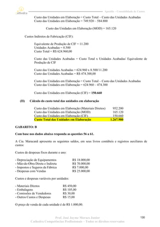 Apostila – Contabilidade de Custos

                 Custo das Unidades em Elaboração = Custo Total – Custo das Unidades Acabadas
                 Custo das Unidades em Elaboração = 749.920 – 584.800

                          Custo das Unidades em Elaboração (MOD) = 165.120

          Custos Indiretos de Fabricação (CIF):

                 Equivalente de Produção de CIF = 11.200
                 Unidades Acabadas = 8.500
                 Custo Total = R$ 624.960,00

                 Custo das Unidades Acabadas = Custo Total x Unidades Acabadas/ Equivalente de
                 Produção de CIF

                 Custo das Unidades Acabadas = 624.960 x 8.500/11.200
                 Custo das Unidades Acabadas = R$ 474.300,00

                 Custo das Unidades em Elaboração = Custo Total – Custo das Unidades Acabadas
                 Custo das Unidades em Elaboração = 624.960 – 474.300

                 Custo das Unidades em Elaboração (CIF) = 150.660

   (II)      Cálculo do custo total das unidades em elaboração

                 Custo das Unidades em Elaboração (Materiais Diretos)      952.200
                 Custo das Unidades em Elaboração (MOD)                    165.120
                 Custo das Unidades em Elaboração (CIF)                    150.660
                 Custo Total das Unidades em Elaboração                  1.267.980

GABARITO: B

Com base nos dados abaixo responda as questões 56 a 61.

A Cia. Maracanã apresenta os seguintes saldos, em seus livros contábeis e registros auxiliares de
custos:

Custos de despesas fixos durante o ano:

- Depreciação de Equipamentos                 R$ 18.000,00
- Mão-de-Obra Direta e Indireta               R$ 70.000,00
- Impostos e Seguros da Fábrica               R$ 7.000,00
- Despesas com Vendas                         R$ 25.000,00

Custos e despesas variáveis por unidades:

- Materiais Diretos                   R$ 450,00
- Embalagens                          R$ 105,00
- Comissões de Vendedores             R$ 30,00
- Outros Custos e Despesas            R$ 15,00

O preço de venda de cada unidade é de R$ 1.000,00.



                             Prof. José Jayme Moraes Junior                                       130
              Cathedra Competências Profissionais – Todos os direitos reservados
 