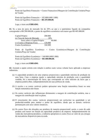 Apostila – Contabilidade de Custos

      Ponto de Equilíbrio Financeiro = Custos Financeiros/(Margem de Contribuição Unitária/Preço
      de Venda)

      Ponto de Equilíbrio Financeiro = 102.000/(400/1.000)
      Ponto de Equilíbrio Financeiro = R$ 255.000,00.

      Logo, o item está ERRADO.

61. Se a taxa de juros de mercado for de 20% ao ano e o patrimônio líquido da companhia
corresponder a R$ 200.000,00, o ponto de equilíbrio econômico será maior que R$ 405.000,00.

      Capital Próprio                      200.000
      (x) Taxa de Juros do Mercado              20%
             Juros sobre o Capital Próprio         40.000
      (+) Custos e Despesas Fixos          120.000
      Custos Econômicos                    160.000

      Ponto de Equilíbrio Econômico = Custos Econômicos/(Margem de Contribuição
      Unitária/Preço de Venda)

      Ponto de Equilíbrio Econômico = 160.000/(400/1.000)
      Ponto de Equilíbrio Econômico = R$ 400.000,00.

      Logo, o item está ERRADO.

62. Assinale a opção correta com relação à análise custo versus volume lucro aplicada a empresas
industriais.

   (a) A capacidade produtiva de uma empresa proporciona a quantidade máxima de produção de
       seus bens. Caso a empresa iguale a capacidade máxima de produção com a quantidade
       vendida, há a maximização do lucro, que corresponde ao valor máximo de lucro que a
       empresa poderá obter, independentemente de suas políticas de venda.

   (b) A receita e os custos variáveis podem apresentar uma função matemática linear ou uma
       função matemática não-linear.

   (c) Os custos variáveis não influenciam diretamente a margem de contribuição unitária, mas a
       margem de contribuição total ou plena.

   (d) O crescimento dos custos variáveis proporcionará um acréscimo na quantidade a ser
       produzida/vendida para manter o ponto de equilíbrio, desde que as demais variáveis
       permaneçam com seus valores imutáveis.

   (e) Os custos fixos são alocados aos produtos de maneira proporcional; assim, o custo de cada
       produto será menor em função da capacidade produtiva da empresa. Independentemente da
       venda das mercadorias/produtos, a indústria apropriará os custos fixos ao valor de seu estoque
       de mercadorias disponíveis para revenda.




                          Prof. José Jayme Moraes Junior                                          133
           Cathedra Competências Profissionais – Todos os direitos reservados
 
