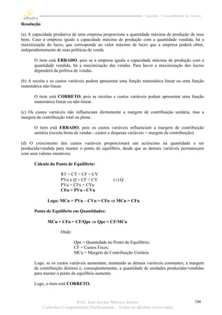 Apostila – Contabilidade de Custos

Resolução

(a) A capacidade produtiva de uma empresa proporciona a quantidade máxima de produção de seus
bens. Caso a empresa iguale a capacidade máxima de produção com a quantidade vendida, há a
maximização do lucro, que corresponde ao valor máximo de lucro que a empresa poderá obter,
independentemente de suas políticas de venda.

      O item está ERRADO, pois se a empresa iguala a capacidade máxima de produção com a
      quantidade vendida, há a maximização das vendas. Para haver a maximização dos lucros
      dependerá da política de vendas.

(b) A receita e os custos variáveis podem apresentar uma função matemática linear ou uma função
matemática não-linear.

      O item está CORRETO, pois as receitas e custos variáveis podem apresentar uma função
      matemática linear ou não-linear.

(c) Os custos variáveis não influenciam diretamente a margem de contribuição unitária, mas a
margem de contribuição total ou plena.

      O item está ERRADO, pois os custos variáveis influenciam a margem de contribuição
      unitária (receita bruta de vendas - custos e despesas variáveis = margem de contribuição).

(d) O crescimento dos custos variáveis proporcionará um acréscimo na quantidade a ser
produzida/vendida para manter o ponto de equilíbrio, desde que as demais variáveis permaneçam
com seus valores imutáveis.

      Cálculo do Ponto de Equilíbrio:

                     RT = CT = CF + CV
                     PVu x Q = CF + CV           () Q
                     PVu = CFu + CVu
                     CFu = PVu - CVu

              Logo: MCu = PVu – CVu = CFu  MCu = CFu

      Ponto de Equilíbrio em Quantidades:

              MCu = CFu = CF/Qpe  Qpe = CF/MCu

                     Onde:

                             Qpe = Quantidade no Ponto de Equilíbrio;
                             CF = Custos Fixos;
                             MCu = Margem de Contribuição Unitária

      Logo, se os custos variáveis aumentam, mantendo as demais variáveis constantes, a margem
      de contribuição diminui e, conseqüentemente, a quantidade de unidades produzidas/vendidas
      para manter o ponto de equilíbrio aumenta.

      Logo, o item está CORRETO.



                           Prof. José Jayme Moraes Junior                                       134
            Cathedra Competências Profissionais – Todos os direitos reservados
 