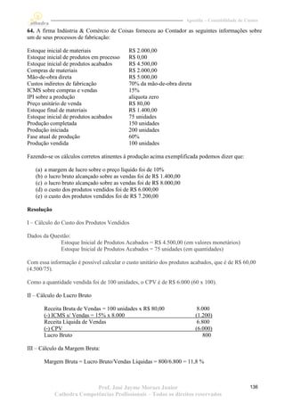 Apostila – Contabilidade de Custos

64. A firma Indústria & Comércio de Coisas forneceu ao Contador as seguintes informações sobre
um de seus processos de fabricação:

Estoque inicial de materiais                 R$ 2.000,00
Estoque inicial de produtos em processo      R$ 0,00
Estoque inicial de produtos acabados         R$ 4.500,00
Compras de materiais                         R$ 2.000,00
Mão-de-obra direta                           R$ 5.000,00
Custos indiretos de fabricação               70% da mão-de-obra direta
ICMS sobre compras e vendas                  15%
IPI sobre a produção                         alíquota zero
Preço unitário de venda                      R$ 80,00
Estoque final de materiais                   R$ 1.400,00
Estoque inicial de produtos acabados         75 unidades
Produção completada                          150 unidades
Produção iniciada                            200 unidades
Fase atual de produção                       60%
Produção vendida                             100 unidades

Fazendo-se os cálculos corretos atinentes à produção acima exemplificada podemos dizer que:

   (a)   a margem de lucro sobre o preço líquido foi de 10%
   (b)   o lucro bruto alcançado sobre as vendas foi de R$ 1.400,00
   (c)   o lucro bruto alcançado sobre as vendas foi de R$ 8.000,00
   (d)   o custo dos produtos vendidos foi de R$ 6.000,00
   (e)   o custo dos produtos vendidos foi de R$ 7.200,00

Resolução

I – Cálculo do Custo dos Produtos Vendidos

Dados da Questão:
             Estoque Inicial de Produtos Acabados = R$ 4.500,00 (em valores monetários)
             Estoque Inicial de Produtos Acabados = 75 unidades (em quantidades)

Com essa informação é possível calcular o custo unitário dos produtos acabados, que é de R$ 60,00
(4.500/75).

Como a quantidade vendida foi de 100 unidades, o CPV é de R$ 6.000 (60 x 100).

II – Cálculo do Lucro Bruto

         Receita Bruta de Vendas = 100 unidades x R$ 80,00                 8.000
         (-) ICMS s/ Vendas = 15% x 8.000                                 (1.200)
         Receita Líquida de Vendas                                         6.800
         (-) CPV                                                          (6.000)
         Lucro Bruto                                                          800

III – Cálculo da Margem Bruta:

         Margem Bruta = Lucro Bruto/Vendas Líquidas = 800/6.800 = 11,8 %



                            Prof. José Jayme Moraes Junior                                          136
             Cathedra Competências Profissionais – Todos os direitos reservados
 