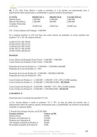 Apostila – Contabilidade de Custos

66. A Cia. Boa Vista fabrica e vende os produtos A e B, durante um determinado mês, o
departamento fabril reporta para a contabilidade o seguinte relatório da produção:

CUSTOS                      PRODUTO A              PRODUTO B            VALOR TOTAL
Matéria Prima               1.600.000              2.000.000            3.600.000
Mão-de-Obra Direta          1.200.000              800.000              2.000.000
Unidades Produzidas
no Período                  10.000 Und.            8.000 Und.           18.000 Und.

CIF - Custos Indiretos de Produção 5.000.000

Se a empresa distribui os CIF com base nos custos diretos de produção, os custos unitários dos
produtos “A” e “B” são respectivamente:

(a) R$ 675,25 e R$ 705,00
(b) R$ 670,50 e R$ 675,25
(c) R$ 662,50 e R$ 570,50
(d) R$ 545,25 e R$ 530,00
(e) R$ 530,00 e R$ 662,50

Resolução

Custos Diretos de Produção (Valor Total) = 3.600.000 + 2.000.000
Custos Diretos de Produção (Valor Total) = 5.600.000

Proporção do Custo do Produto A = (1.600.000 + 1.200.000)/5.600.000
Proporção do Custo do Produto A = 50%

Proporção do Custo do Produto B = (2.000.000 + 800.000)/5.600.000
Proporção do Custo do Produto B = 50%

Custo Unitário do Produto A = (1.600.000 + 1.200.000 + CIF x 50%)/10.000 unidades
Custo Unitário do Produto A = (2.800.000 + 2.500.000)/10.000 = R$ 530,00

Custo Unitário do Produto B = (2.000.000 + 800.000 + CIF x 50%)/10.000 unidades
Custo Unitário do Produto B = (2.800.000 + 2.500.000)/8.000 = R$ 662,50

GABARITO: E

Enunciado para a resolução das questões 67 e 68.

A Cia. Jurema fabrica e vende os produtos “A” e “B”; no mês de junho do corrente ano, o
departamento fabril da empresa reporta internamente para a contabilidade um relatório de produção
contendo os seguintes dados:

I. Posição dos Estoques Iniciais, em 01.06.2006:
Estoques Iniciais:                          Valores em R$
Matéria Prima                               50.000
Produtos em Elaboração A                    150.000
Produtos em Elaboração B                    80.000
100 unidades acabadas do Produto A          20.000
40 unidades acabadas do Produto B           5.000


                           Prof. José Jayme Moraes Junior                                        139
            Cathedra Competências Profissionais – Todos os direitos reservados
 