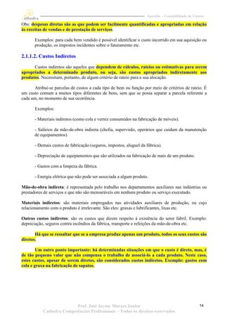 Apostila – Contabilidade de Custos

Obs: despesas diretas são as que podem ser facilmente quantificadas e apropriadas em relação
às receitas de vendas e de prestação de serviços.

       Exemplos: para cada bem vendido é possível identificar o custo incorrido em sua aquisição ou
       produção, os impostos incidentes sobre o faturamento etc.

2.1.1.2. Custos Indiretos
      Custos indiretos são aqueles que dependem de cálculos, rateios ou estimativas para serem
apropriados a determinado produto, ou seja, são custos apropriados indiretamente aos
produtos. Necessitam, portanto, de algum critério de rateio para a sua alocação.

      Atribui-se parcelas de custos a cada tipo de bem ou função por meio de critérios de rateio. É
um custo comum a muitos tipos diferentes de bens, sem que se possa separar a parcela referente a
cada um, no momento de sua ocorrência.

       Exemplos:

       - Materiais indiretos (como cola e verniz consumidos na fabricação de móveis).

       - Salários da mão-de-obra indireta (chefia, supervisão, operários que cuidam da manutenção
       de equipamentos).

       - Demais custos de fabricação (seguros, impostos, aluguel da fábrica).

       - Depreciação de equipamentos que são utilizados na fabricação de mais de um produto.

       - Gastos com a limpeza da fábrica.

       - Energia elétrica que não pode ser associada a algum produto.

Mão-de-obra indireta: é representada pelo trabalho nos departamentos auxiliares nas indústrias ou
prestadores de serviços e que não são mensuráveis em nenhum produto ou serviço executado.

Materiais indiretos: são materiais empregados nas atividades auxiliares de produção, ou cujo
relacionamento com o produto é irrelevante. São eles: graxas e lubrificantes, lixas etc.

Outros custos indiretos: são os custos que dizem respeito à existência do setor fabril. Exemplo:
depreciação, seguros contra incêndios da fábrica, transporte e refeições da mão-de-obra etc.

       Há que se ressaltar que se a empresa produz apenas um produto, todos os seus custos são
diretos.

        Um outro ponto importante: há determinadas situações em que o custo é direto, mas, é
de tão pequeno valor que não compensa o trabalho de associá-lo a cada produto. Neste caso,
estes custos, apesar de serem diretos, são considerados custos indiretos. Exemplo: gastos com
cola e graxa na fabricação de sapatos.




                          Prof. José Jayme Moraes Junior                                           14
           Cathedra Competências Profissionais – Todos os direitos reservados
 