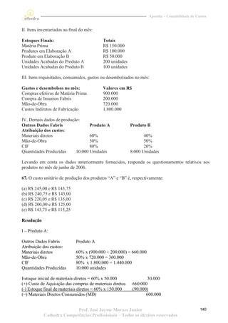 Apostila – Contabilidade de Custos


II. Itens inventariados ao final do mês:

Estoques Finais:                           Totais
Matéria Prima                              R$ 150.000
Produtos em Elaboração A                   R$ 100.000
Produto em Elaboração B                    R$ 50.000
Unidades Acabadas do Produto A             200 unidades
Unidades Acabadas do Produto B             100 unidades

III. Itens requisitados, consumidos, gastos ou desembolsados no mês:

Gastos e desembolsos no mês:               Valores em R$
Compras efetivas de Matéria Prima          900.000
Compra de Insumos Fabris                   200.000
Mão-de-Obra                                720.000
Custos Indiretos de Fabricação             1.800.000

IV. Demais dados de produção:
Outros Dados Fabris               Produto A               Produto B
Atribuição dos custos:
Materiais diretos                 60%                            40%
Mão-de-Obra                       50%                            50%
CIF                               80%                            20%
Quantidades Produzidas     10.000 Unidades                8.000 Unidades

Levando em conta os dados anteriormente fornecidos, responda os questionamentos relativos aos
produtos no mês de junho de 2006.

67. O custo unitário de produção dos produtos “A” e “B” é, respectivamente:

(a) R$ 245,00 e R$ 143,75
(b) R$ 240,75 e R$ 143,00
(c) R$ 220,05 e R$ 135,00
(d) R$ 200,00 e R$ 125,00
(e) R$ 143,75 e R$ 115,25

Resolução

I – Produto A:

Outros Dados Fabris           Produto A
Atribuição dos custos:
Materiais diretos             60% x (900.000 + 200.000) = 660.000
Mão-de-Obra                   50% x 720.000 = 360.000
CIF                           80% x 1.800.000 = 1.440.000
Quantidades Produzidas        10.000 unidades

Estoque inicial de materiais diretos = 60% x 50.000                30.000
(+) Custo de Aquisição das compras de materiais diretos    660.000
(-) Estoque final de materiais diretos = 60% x 150.000     (90.000)
(=) Materiais Diretos Consumidos (MD)                             600.000


                           Prof. José Jayme Moraes Junior                                         140
            Cathedra Competências Profissionais – Todos os direitos reservados
 