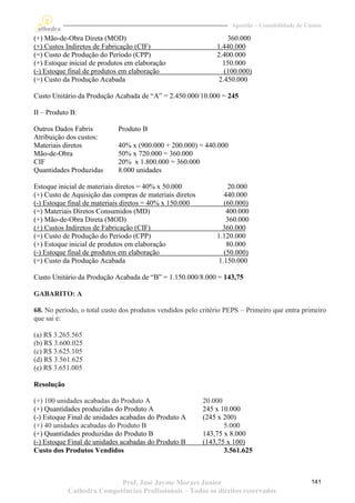Apostila – Contabilidade de Custos

(+) Mão-de-Obra Direta (MOD)                                      360.000
(+) Custos Indiretos de Fabricação (CIF)                      1.440.000
(=) Custo de Produção do Período (CPP)                        2.400.000
(+) Estoque inicial de produtos em elaboração                   150.000
(-) Estoque final de produtos em elaboração                      (100.000)
(=) Custo da Produção Acabada                                  2.450.000

Custo Unitário da Produção Acabada de “A” = 2.450.000/10.000 = 245

II – Produto B:

Outros Dados Fabris         Produto B
Atribuição dos custos:
Materiais diretos           40% x (900.000 + 200.000) = 440.000
Mão-de-Obra                 50% x 720.000 = 360.000
CIF                         20% x 1.800.000 = 360.000
Quantidades Produzidas      8.000 unidades

Estoque inicial de materiais diretos = 40% x 50.000                20.000
(+) Custo de Aquisição das compras de materiais diretos          440.000
(-) Estoque final de materiais diretos = 40% x 150.000           (60.000)
(=) Materiais Diretos Consumidos (MD)                             400.000
(+) Mão-de-Obra Direta (MOD)                                      360.000
(+) Custos Indiretos de Fabricação (CIF)                        360.000
(=) Custo de Produção do Período (CPP)                        1.120.000
(+) Estoque inicial de produtos em elaboração                     80.000
(-) Estoque final de produtos em elaboração                      (50.000)
(=) Custo da Produção Acabada                                  1.150.000

Custo Unitário da Produção Acabada de “B” = 1.150.000/8.000 = 143,75

GABARITO: A

68. No período, o total custo dos produtos vendidos pelo critério PEPS – Primeiro que entra primeiro
que sai é:

(a) R$ 3.265.565
(b) R$ 3.600.025
(c) R$ 3.625.105
(d) R$ 3.561.625
(e) R$ 3.651.005

Resolução

(+) 100 unidades acabadas do Produto A                    20.000
(+) Quantidades produzidas do Produto A                   245 x 10.000
(-) Estoque Final de unidades acabadas do Produto A       (245 x 200)
(+) 40 unidades acabadas do Produto B                            5.000
(+) Quantidades produzidas do Produto B                   143,75 x 8.000
(-) Estoque Final de unidades acabadas do Produto B       (143,75 x 100)
Custo dos Produtos Vendidos                                      3.561.625



                           Prof. José Jayme Moraes Junior                                        141
            Cathedra Competências Profissionais – Todos os direitos reservados
 