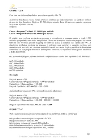 Apostila – Contabilidade de Custos

GABARITO: D

Com base nas informações abaixo, responda as questões 69 e 70.

A empresa Boas Festas produz painéis artísticos natalinos que tradicionalmente são vendidos no final
do ano, na loja da própria fábrica a R$ 700,00/por unidade. Para fabricar esse produto a empresa
incorre nos seguintes custos e
despesas:

Custos e Despesas Variáveis R$ 500,00/ por unidade
Custos e Despesas Fixas R$ 400.000,00/ por período

O produto tem excelente aceitação no mercado e normalmente a empresa produz e vende 2.500
unidades por período, com muita tranqüilidade. Neste ano a empresa recebe uma proposta de vender
também seus produtos, em um shopping no centro da cidade e aumentar suas vendas em 40%. A
plataforma produtiva existente na empresa é suficiente para suportar o aumento previsto, sem
necessidade de alteração; no entanto é necessário investir em capital de giro, providenciar instalações
comerciais e a locação por dois meses de um ponto comercial. O orçamento desses gastos adicionais
é de R$ 100.000,00.

69. Aceitando a proposta, quantas unidades a empresa deverá vender para equilibrar o seu resultado?

(a) 3.500 unidades
(b) 3.000 unidades
(c) 2.500 unidades
(d) 1.000 unidades
(e) 500 unidades

Resolução

Preço de Venda = 700
Custos variáveis +Despesas variáveis = 500 por unidade
Custos fixos + Despesas fixas = 400.000
Preço de Equilíbrio = 400.000/700 – 500 = 2000

Aumentando as vendas em 40% e aplicando os custos adicionais:

Preço de Venda = 700
Custos variáveis +Despesas variáveis = 500 por unidade
Custos fixos + Despesas fixas = 400.000 + 100.000 = 500.000

Preço de Equilíbrio Final =500.000/700 – 500 = 2500

GABARITO: C

70. Se a empresa restringir suas vendas apenas à loja da fábrica, pode-se afirmar que

(a) operaria com uma margem de segurança de 20%.
(b) apuraria um lucro de R$ 50.000.
(c) registraria prejuízo, se vender 2.200 unidades.
(d) trabalharia com equilíbrio, se vender 2.300 unidades.
(e) obteria uma alavancagem operacional de 1,15 vezes.


                           Prof. José Jayme Moraes Junior                                          142
            Cathedra Competências Profissionais – Todos os direitos reservados
 