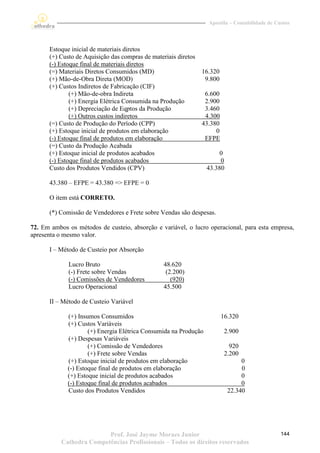 Apostila – Contabilidade de Custos




      Estoque inicial de materiais diretos
      (+) Custo de Aquisição das compras de materiais diretos
      (-) Estoque final de materiais diretos
      (=) Materiais Diretos Consumidos (MD)                     16.320
      (+) Mão-de-Obra Direta (MOD)                               9.800
      (+) Custos Indiretos de Fabricação (CIF)
              (+) Mão-de-obra Indireta                           6.600
              (+) Energia Elétrica Consumida na Produção         2.900
              (+) Depreciação de Eqptos da Produção              3.460
              (+) Outros custos indiretos                        4.300
      (=) Custo de Produção do Período (CPP)                    43.380
      (+) Estoque inicial de produtos em elaboração                  0
      (-) Estoque final de produtos em elaboração                EFPE
      (=) Custo da Produção Acabada
      (+) Estoque inicial de produtos acabados                         0
      (-) Estoque final de produtos acabados                           0
      Custo dos Produtos Vendidos (CPV)                           43.380

      43.380 – EFPE = 43.380 => EFPE = 0

      O item está CORRETO.

      (*) Comissão de Vendedores e Frete sobre Vendas são despesas.

72. Em ambos os métodos de custeio, absorção e variável, o lucro operacional, para esta empresa,
apresenta o mesmo valor.

      I – Método de Custeio por Absorção

             Lucro Bruto                         48.620
             (-) Frete sobre Vendas               (2.200)
             (-) Comissões de Vendedores            (920)
             Lucro Operacional                   45.500

      II – Método de Custeio Variável

             (+) Insumos Consumidos                                      16.320
             (+) Custos Variáveis
                     (+) Energia Elétrica Consumida na Produção           2.900
             (+) Despesas Variáveis
                     (+) Comissão de Vendedores                             920
                     (+) Frete sobre Vendas                               2.200
             (+) Estoque inicial de produtos em elaboração                      0
             (-) Estoque final de produtos em elaboração                        0
             (+) Estoque inicial de produtos acabados                           0
             (-) Estoque final de produtos acabados                             0
             Custo dos Produtos Vendidos                                   22.340




                          Prof. José Jayme Moraes Junior                                        144
           Cathedra Competências Profissionais – Todos os direitos reservados
 