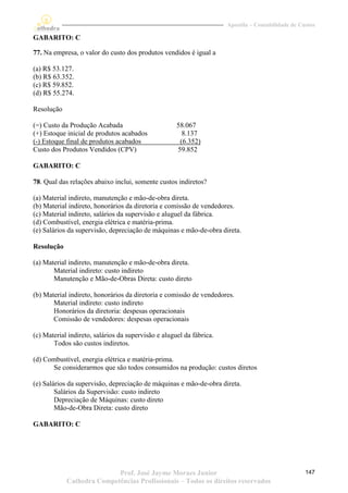Apostila – Contabilidade de Custos

GABARITO: C

77. Na empresa, o valor do custo dos produtos vendidos é igual a

(a) R$ 53.127.
(b) R$ 63.352.
(c) R$ 59.852.
(d) R$ 55.274.

Resolução

(=) Custo da Produção Acabada                        58.067
(+) Estoque inicial de produtos acabados               8.137
(-) Estoque final de produtos acabados                (6.352)
Custo dos Produtos Vendidos (CPV)                    59.852

GABARITO: C

78. Qual das relações abaixo inclui, somente custos indiretos?

(a) Material indireto, manutenção e mão-de-obra direta.
(b) Material indireto, honorários da diretoria e comissão de vendedores.
(c) Material indireto, salários da supervisão e aluguel da fábrica.
(d) Combustível, energia elétrica e matéria-prima.
(e) Salários da supervisão, depreciação de máquinas e mão-de-obra direta.

Resolução

(a) Material indireto, manutenção e mão-de-obra direta.
       Material indireto: custo indireto
       Manutenção e Mão-de-Obras Direta: custo direto

(b) Material indireto, honorários da diretoria e comissão de vendedores.
       Material indireto: custo indireto
       Honorários da diretoria: despesas operacionais
       Comissão de vendedores: despesas operacionais

(c) Material indireto, salários da supervisão e aluguel da fábrica.
       Todos são custos indiretos.

(d) Combustível, energia elétrica e matéria-prima.
      Se considerarmos que são todos consumidos na produção: custos diretos

(e) Salários da supervisão, depreciação de máquinas e mão-de-obra direta.
        Salários da Supervisão: custo indireto
        Depreciação de Máquinas: custo direto
        Mão-de-Obra Direta: custo direto

GABARITO: C




                           Prof. José Jayme Moraes Junior                                           147
            Cathedra Competências Profissionais – Todos os direitos reservados
 