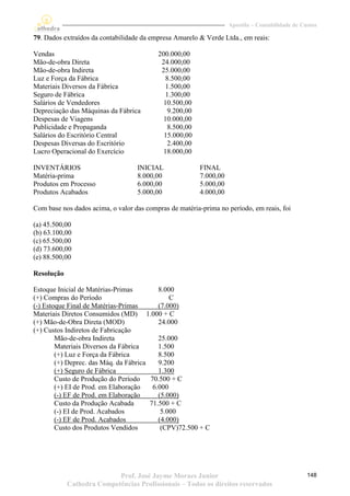 Apostila – Contabilidade de Custos

79. Dados extraídos da contabilidade da empresa Amarelo & Verde Ltda., em reais:

Vendas                                    200.000,00
Mão-de-obra Direta                         24.000,00
Mão-de-obra Indireta                       25.000,00
Luz e Força da Fábrica                       8.500,00
Materiais Diversos da Fábrica                1.500,00
Seguro de Fábrica                            1.300,00
Salários de Vendedores                      10.500,00
Depreciação das Máquinas da Fábrica           9.200,00
Despesas de Viagens                         10.000,00
Publicidade e Propaganda                      8.500,00
Salários do Escritório Central              15.000,00
Despesas Diversas do Escritório               2.400,00
Lucro Operacional do Exercício              18.000,00

INVENTÁRIOS                        INICIAL               FINAL
Matéria-prima                      8.000,00              7.000,00
Produtos em Processo               6.000,00              5.000,00
Produtos Acabados                  5.000,00              4.000,00

Com base nos dados acima, o valor das compras de matéria-prima no período, em reais, foi

(a) 45.500,00
(b) 63.100,00
(c) 65.500,00
(d) 73.600,00
(e) 88.500,00

Resolução

Estoque Inicial de Matérias-Primas         8.000
(+) Compras do Período                         C
(-) Estoque Final de Matérias-Primas       (7.000)
Materiais Diretos Consumidos (MD) 1.000 + C
(+) Mão-de-Obra Direta (MOD)               24.000
(+) Custos Indiretos de Fabricação
        Mão-de-obra Indireta               25.000
        Materiais Diversos da Fábrica      1.500
        (+) Luz e Força da Fábrica         8.500
        (+) Deprec. das Máq. da Fábrica    9.200
        (+) Seguro de Fábrica              1.300
        Custo de Produção do Período    70.500 + C
        (+) EI de Prod. em Elaboração    6.000
        (-) EF de Prod. em Elaboração      (5.000)
        Custo da Produção Acabada       71.500 + C
        (-) EI de Prod. Acabados            5.000
        (-) EF de Prod. Acabados           (4.000)
        Custo dos Produtos Vendidos         (CPV)72.500 + C




                           Prof. José Jayme Moraes Junior                                         148
            Cathedra Competências Profissionais – Todos os direitos reservados
 