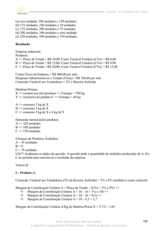 Apostila – Contabilidade de Custos


(a) zero unidade, 100 unidades e 150 unidades.
(b) 175 unidades, 100 unidades e 10 unidades.
(c) 175 unidades, 300 unidades e 72 unidades.
(d) 200 unidades, 100 unidades e zero unidade.
(e) 220 unidades, 100 unidades e 150 unidades.

Resolução

Empresa industrial:
Produtos:
A => Preço de Venda = R$ 10,00; Custo Variável Unitário (CVu) = R$ 6,00
B => Preço de Venda = R$ 15,00; Custo Variável Unitário (CVu) = R$ 8,00
C => Preço de Venda = R$ 20,00; Custo Variável Unitário (CVu) = R$ 15,00

Custos Fixos da Empresa = R$ 400,00 por mês
Despesas Administrativas e Vendas (Fixas) = R$ 350,00 por mês
Comissão Variável aos Vendedores = 3% x Receita Auferida

Matérias-Primas:
X => comum aos três produtos => Estoque = 700 kg
Y => exclusiva do produto C => Estoque = 60 kg

A => consome 2 kg de X
B => consome 3 kg de X
C => consome 5 kg de X e 4 kg de Y

Demanda mensal pelos produtos:
A => 220 unidades
B => 100 unidades
C => 150 unidades

Estoques de Produtos Acabados:
A = 45 unidades
B=0
C = 78 unidades
Ufa!!! Acabaram os dados da questão. A questão pede a quantidade de unidades produzidas de A, B e
C no período para maximizar o resultado da empresa.

Vamos lá:

I – Produto A:

Comissão Variável aos Vendedores (3% da Receita Auferida) = 3% x PV (também é custo variável).

Margem de Contribuição Unitária A = Preço de Venda – (CVu + 3% x PV) =>
   Margem de Contribuição Unitária A = 10 – (6 + 3% x 10) =>
   Margem de Contribuição Unitária A = 10 – (6 + 0,3) =>
   Margem de Contribuição Unitária A = 10 – 6,3 = 3,7

Margem de Contribuição Unitária A/Kg de Matéria-Prima X = 3,7/2 = 1,85



                           Prof. José Jayme Moraes Junior                                      152
            Cathedra Competências Profissionais – Todos os direitos reservados
 