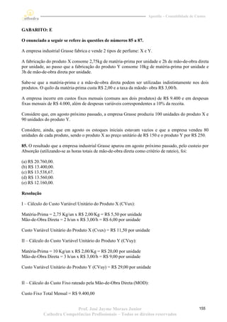 Apostila – Contabilidade de Custos


GABARITO: E

O enunciado a seguir se refere às questões de números 85 a 87.

A empresa industrial Grasse fabrica e vende 2 tipos de perfume: X e Y.

A fabricação do produto X consome 2,75kg de matéria-prima por unidade e 2h de mão-de-obra direta
por unidade, ao passo que a fabricação do produto Y consome 10kg de matéria-prima por unidade e
3h de mão-de-obra direta por unidade.

Sabe-se que a matéria-prima e a mão-de-obra direta podem ser utilizadas indistintamente nos dois
produtos. O quilo da matéria-prima custa R$ 2,00 e a taxa da mãode- obra R$ 3,00/h.

A empresa incorre em custos fixos mensais (comuns aos dois produtos) de R$ 9.400 e em despesas
fixas mensais de R$ 4.000, além de despesas variáveis correspondentes a 10% da receita.

Considere que, em agosto próximo passado, a empresa Grasse produziu 100 unidades do produto X e
90 unidades do produto Y.

Considere, ainda, que em agosto os estoques iniciais estavam vazios e que a empresa vendeu 80
unidades de cada produto, sendo o produto X ao preço unitário de R$ 150 e o produto Y por R$ 250.

85. O resultado que a empresa industrial Grasse apurou em agosto próximo passado, pelo custeio por
Absorção (utilizando-se as horas totais de mão-de-obra direta como critério de rateio), foi:

(a) R$ 20.760,00.
(b) R$ 13.400,00.
(c) R$ 13.538,67.
(d) R$ 13.560,00.
(e) R$ 12.160,00.

Resolução

I – Cálculo do Custo Variável Unitário do Produto X (CVux):

Matéria-Prima = 2,75 Kg/un x R$ 2,00/Kg = R$ 5,50 por unidade
Mão-de-Obra Direta = 2 h/un x R$ 3,00/h = R$ 6,00 por unidade

Custo Variável Unitário do Produto X (Cvux) = R$ 11,50 por unidade

II – Cálculo do Custo Variável Unitário do Produto Y (CVuy):

Matéria-Prima = 10 Kg/un x R$ 2,00/Kg = R$ 20,00 por unidade
Mão-de-Obra Direta = 3 h/un x R$ 3,00/h = R$ 9,00 por unidade

Custo Variável Unitário do Produto Y (CVuy) = R$ 29,00 por unidade


II – Cálculo do Custo Fixo rateado pela Mão-de-Obra Direta (MOD):

Custo Fixo Total Mensal = R$ 9.400,00


                           Prof. José Jayme Moraes Junior                                        155
            Cathedra Competências Profissionais – Todos os direitos reservados
 