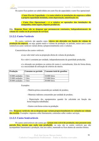 Apostila – Contabilidade de Custos

       Os custos fixos podem ser subdivididos em custo fixo de capacidade e custo fixo operacional:

              - Custo Fixo de Capacidade - é o custo relativo às instalações da empresa e reflete
              a própria capacidade instalada, como depreciação, amortização etc.

              - Custo Fixo Operacional - é o relativo as operações das instalações da
              companhia, como seguro, imposto predial etc.

Obs: Despesas fixas: são as despesas que permanecem constantes, independentemente do
volume de vendas ou de prestação de serviços.

2.1.2.2. Custos Variáveis
       Os custos variáveis são aqueles cujos valores são alterados em função do volume de
produção da empresa, ou seja, quanto maior o volume de produção, no período, maior será o custo
variável (os custo variáveis variam direta e proporcionalmente com o volume).

       Características dos custos variáveis:

              a) seu valor total varia na proporção direta do volume de produção;

              b) o valor é constante por unidade, independentemente da quantidade produzida;

              c) a alocação aos produtos ou centros de custos é, normalmente, feita de forma direta,
              se a necessidade de utilização de critérios de rateios.

Produção           Consumo no período          Consumo total de gasolina

10.000 unidades    1 litro                     10.000 litros
15.000 unidades    1 litro                     15.000 litros
20.000 unidades    1 litro                     20.000 litros

              Exemplos:

                      - Matéria-prima consumida por unidade de produto;

                      - Materiais indiretos consumidos por unidade de produto;

                      - Depreciação dos equipamentos quando for calculada em função das
                      horas/máquina trabalhadas.

                      - Gastos com horas-extras na produção.

Obs: Despesas variáveis: são as despesas que variam proporcionalmente às variações no volume
das receitas. Exemplos: impostos sobre faturamento, comissões sobre venda e serviços.

2.1.2.3. Custos Semivariáveis
       Os custos semivariáveis são custos que variam com o nível de produção, mas possuem uma
parcela fixa, mesmo que nada seja produzido, ou seja, são os custos variáveis que não
acompanham linearmente a produção, mas aos saltos, mantendo-se fixos dentro de estreitos limites.


                          Prof. José Jayme Moraes Junior                                            16
           Cathedra Competências Profissionais – Todos os direitos reservados
 