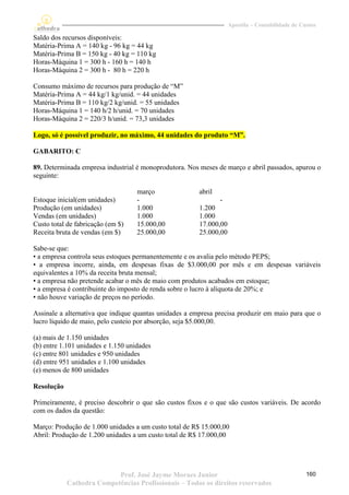 Apostila – Contabilidade de Custos

Saldo dos recursos disponíveis:
Matéria-Prima A = 140 kg - 96 kg = 44 kg
Matéria-Prima B = 150 kg - 40 kg = 110 kg
Horas-Máquina 1 = 300 h - 160 h = 140 h
Horas-Máquina 2 = 300 h - 80 h = 220 h

Consumo máximo de recursos para produção de “M”
Matéria-Prima A = 44 kg/1 kg/unid. = 44 unidades
Matéria-Prima B = 110 kg/2 kg/unid. = 55 unidades
Horas-Máquina 1 = 140 h/2 h/unid. = 70 unidades
Horas-Máquina 2 = 220/3 h/unid. = 73,3 unidades

Logo, só é possível produzir, no máximo, 44 unidades do produto “M”.

GABARITO: C

89. Determinada empresa industrial é monoprodutora. Nos meses de março e abril passados, apurou o
seguinte:

                                    março               abril
Estoque inicial(em unidades)        -                           -
Produção (em unidades)              1.000               1.200
Vendas (em unidades)                1.000               1.000
Custo total de fabricação (em $)    15.000,00           17.000,00
Receita bruta de vendas (em $)      25.000,00           25.000,00

Sabe-se que:
• a empresa controla seus estoques permanentemente e os avalia pelo método PEPS;
• a empresa incorre, ainda, em despesas fixas de $3.000,00 por mês e em despesas variáveis
equivalentes a 10% da receita bruta mensal;
• a empresa não pretende acabar o mês de maio com produtos acabados em estoque;
• a empresa é contribuinte do imposto de renda sobre o lucro à alíquota de 20%; e
• não houve variação de preços no período.

Assinale a alternativa que indique quantas unidades a empresa precisa produzir em maio para que o
lucro líquido de maio, pelo custeio por absorção, seja $5.000,00.

(a) mais de 1.150 unidades
(b) entre 1.101 unidades e 1.150 unidades
(c) entre 801 unidades e 950 unidades
(d) entre 951 unidades e 1.100 unidades
(e) menos de 800 unidades

Resolução

Primeiramente, é preciso descobrir o que são custos fixos e o que são custos variáveis. De acordo
com os dados da questão:

Março: Produção de 1.000 unidades a um custo total de R$ 15.000,00
Abril: Produção de 1.200 unidades a um custo total de R$ 17.000,00




                           Prof. José Jayme Moraes Junior                                         160
            Cathedra Competências Profissionais – Todos os direitos reservados
 