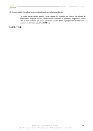 Apostila – Contabilidade de Custos


III. O custo variável total varia proporcionalmente ao volume produzido.

              Os custos variáveis são aqueles cujos valores são alterados em função do volume de
              produção da empresa, ou seja, quanto maior o volume de produção, no período, maior
              será o custo variável (os custo variáveis variam direta e proporcionalmente com o
              volume). A afirmativa está CORRETA.

GABARITO: E




                          Prof. José Jayme Moraes Junior                                          166
           Cathedra Competências Profissionais – Todos os direitos reservados
 