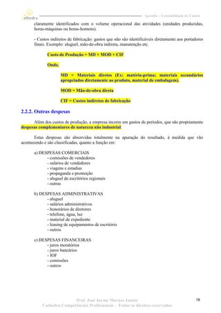 Apostila – Contabilidade de Custos

      claramente identificados com o volume operacional das atividades (unidades produzidas,
      horas-máquinas ou horas-homens).

      - Custos indiretos de fabricação: gastos que não são identificáveis diretamente aos portadores
      finais. Exemplo: aluguel, mão-de-obra indireta, manutenção etc.

             Custo de Produção = MD + MOD + CIF

             Onde,

                     MD = Materiais diretos (Ex: matéria-prima; materiais secundários
                     apropriados diretamente ao produto, material de embalagem).

                     MOD = Mão-de-obra direta

                     CIF = Custos indiretos de fabricação

2.2.2. Outras despesas
      Além dos custos de produção, a empresa incorre em gastos de períodos, que são propriamente
despesas complementares de natureza não industrial.

       Estas despesas são absorvidas totalmente na apuração do resultado, à medida que vão
acontecendo e são classificadas, quanto a função em:

      a) DESPESAS COMERCIAIS
            - comissões de vendedores
            - salários de vendedores
            - viagens e estadias
            - propaganda e promoção
            - aluguel de escritórios regionais
            - outras

      b) DESPESAS ADMINISTRATIVAS
            - aluguel
            - salários administrativos
            - honorários de diretores
            - telefone, água, luz
            - material de expediente
            - leasing de equipamentos de escritório
            - outros

      c) DESPESAS FINANCEIRAS
            - juros moratórios
            - juros bancários
            - IOF
            - comissões
            - outros




                          Prof. José Jayme Moraes Junior                                          18
           Cathedra Competências Profissionais – Todos os direitos reservados
 