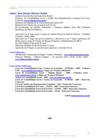 Apostila – Contabilidade de Custos



Autor: José Jayme Moraes Junior
   -   Auditor-Fiscal da Receita Federal do Brasil;
   -   Professor de Contabilidade Geral e Análise das Demonstrações Contábeis do Curso
       Cathedra (www.cathedranet.com.br);
   -   Bacharel em Engenharia de Telecomunicações pela USP;
   -   Bacharel em Ciências Navais pela Escola Naval;
   -   Pós-Graduando em Direito Tributário e Finanças Públicas pelo IDP (Instituto
       Brasiliense de Direito Público);

   -   Aprovado em 5o lugar para o cargo de Auditor-Fiscal da Receita Federal – Unidades
       Centrais - AFRF-2005;
   -   Aprovado em 1o lugar nas provas objetivas e discursiva e em 7o lugar, após prova de
       títulos, para o cargo de Técnico de Desenvolvimento e Administração do IPEA;
   -   Servidor Público Federal há 20 anos;
   -   Oficial da Marinha do Brasil durante 17 anos;
   -   Aprovado em 5o lugar no concurso para ingressar na Escola Naval.

Livros Publicados:
   - 300 Questões Comentadas de Inglês – Editora Maximus – www.editoramaximus.com.br
   - Finanças Públicas – Editora Campus – em parceria com o Prof. Carlos André –
       www.editoracampus.com.br


Cursos Online Publicados:
   - Curso de Contabilidade Geral e Custos em Exercícios – ICMS/RJ – 2008 - Cathedra
      EAD – www.cathedranet.com.br e clique em “Ensino à Distância”
   - Curso de Contabilidade Geral – Módulo Básico – 2008 - Cathedra EAD –
      www.cathedranet.com.br e clique em “Ensino à Distância”
   - Artigos de Contabilidade Geral – 2008 – www.euvoupassar.com.br
   - Curso de Contabilidade Geral e Custos em Exercícios – ICMS/RJ – 2007 - Ponto dos
      Concursos
   - Curso de Análise das Demonstrações Contábeis – 2007 - Pontos dos Concursos
   - Curso de Contabilidade de Custos – CESPE – 2007 - Ponto dos Concursos
   - Curso de Contabilidade Geral em Exercícios – CESPE – 2007 - Ponto dos Concursos
   - Curso de Contabilidade Geral em Exercícios – ESAF – Ponto dos Concursos

                                                              e-mail: jjmoraesjr@ig.com.br




                                           2008




                         Prof. José Jayme Moraes Junior                                      2
          Cathedra Competências Profissionais – Todos os direitos reservados
 
