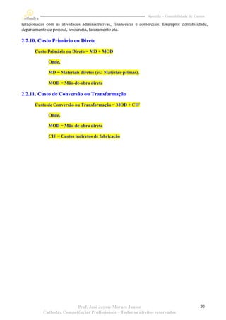 Apostila – Contabilidade de Custos

relacionadas com as atividades administrativas, financeiras e comerciais. Exemplo: contabilidade,
departamento de pessoal, tesouraria, faturamento etc.

2.2.10. Custo Primário ou Direto

       Custo Primário ou Direto = MD + MOD

              Onde,

              MD = Materiais diretos (ex: Matérias-primas).

              MOD = Mão-de-obra direta

2.2.11. Custo de Conversão ou Transformação
       Custo de Conversão ou Transformação = MOD + CIF

              Onde,

              MOD = Mão-de-obra direta

              CIF = Custos indiretos de fabricação




                          Prof. José Jayme Moraes Junior                                        20
           Cathedra Competências Profissionais – Todos os direitos reservados
 