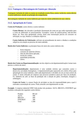 Apostila – Contabilidade de Custos

3.1.1. Vantagens e Desvantagens do Custeio por Absorção

Vantagens: inclusão de todos os custos no resultado (custos fixos, custos variáveis, custos diretos
e custos indiretos); atende ao princípio da competência.

Desvantagem: inclusão de custos indiretos por meio de rateio arbitrário de seus valores.

3.1.2. Apropriação de Custos
Custos de Produção: custos diretos e custos indiretos

       Custos Diretos: são alocados à produção diretamente da conta em que estão registrados para
       a conta da elaboração ou processamento. Exemplos: custos de matéria-prima, mão-de-obra
       direta, etc. Para uma apropriação correta, basta uma mensuração precisa do consumo ou
       utilização, ou seja, obedece a condições objetivas.

       Custos Indiretos de Fabricação: utilizam um procedimento de rateio e obedece a condições
       subjetivas em relação ao processo de rateio adotado.

Rateio dos Custos Indiretos: as principais bases de rateio dos custos indiretos são:

              -   horas-máquina;
              -   consumo de materiais diretos;
              -   mão-de-obra direta aplicada;
              -   receita de vendas;
              -   quantidade produzida;
              -   outros.

Rateio dos Custos na Departamentalização: um dos objetivos da departamentalização é tornar mais
preciso o critério de rateio.

       Departamentalização: departamento é uma unidade mínima que concentra custos e
       desenvolve atividades homogêneas. A departamentalização representa um critério eficaz para
       apropriação de custos indiretos, onde cada departamento é dividido em um ou mais centros de
       custos. É muito utilizada em empresa cujo processo produtivo passa por fases de produção.
       Ex: Indústria de café: as fases de produção são a seleção de grãos, torrefação, moagem e
       embalagem.

       Centro de Custo: é a menor fração de atividade ou área de responsabilidade para a qual é
       realizada a acumulação de custos. Pode coincidir com departamento ou não.

Exemplo: A empresa industrial J4M2 Ltda produz três produtos: ALFA, BRAVO e FOXTROT que
recebem a alocação dos seguintes custos diretos:

              Produto                R$ mil
              ALFA                   500
              BRAVO                  400
              FOXTROT                300
              Total                1.200




                          Prof. José Jayme Moraes Junior                                            28
           Cathedra Competências Profissionais – Todos os direitos reservados
 