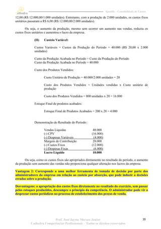 Apostila – Contabilidade de Custos

12,00 (R$ 12.000,00/1.000 unidades). Entretanto, com a produção de 2.000 unidades, os custos fixos
unitários passaram a R$ 6,00 (R$ 12.000,00/2.000 unidades).

        Ou seja, o aumento da produção, mesmo sem ocorrer um aumento nas vendas, reduziu os
custos fixos unitários e aumentou o lucro da empresa.

              (II)   Custeio Variável:

              Custos Variáveis = Custos da Produção do Período = 40.000 (R$ 20,00 x 2.000
              unidades)

              Custo da Produção Acabada no Período = Custo da Produção do Período
              Custo da Produção Acabada no Período = 40.000

              Custo dos Produtos Vendidos:

                     Custo Unitário de Produção = 40.000/2.000 unidades = 20

                     Custo dos Produtos Vendidos = Unidades vendidas x Custo unitário de
                     produção

                     Custo dos Produtos Vendidos = 800 unidades x 20 = 16.000

              Estoque Final de produtos acabados:

                     Estoque Final de Produtos Acabados = 200 x 20 = 4.000


              Demonstração do Resultado do Período:

                     Vendas Líquidas                      48.000
                     (-) CPV                             (16.000)
                     (-) Despesas Variáveis                (4.000)
                     Margem de Contribuição               28.000
                     (-) Custos Fixos                    (12.000)
                     (-) Despesas Fixas                    (6.000)
                     Lucro Líquido                        10.000

       Ou seja, como os custos fixos são apropriados diretamente no resultado do período, o aumento
da produção sem aumento das vendas não proporciona qualquer alteração nos lucros da empresa.

Vantagem 2: Corresponde a uma melhor ferramenta de tomada de decisão por parte dos
administradores da empresa em relação ao custeio por absorção, que pode induzir a decisões
erradas sobre a produção.

Desvantagens: a apropriação dos custos fixos diretamente no resultado do exercício, sem passar
pelos estoques produzidos, descumpre o princípio da competência. O administrador pode vir a
desprezar custos periódicos no processo de estabelecimento dos preços de venda.




                          Prof. José Jayme Moraes Junior                                            35
           Cathedra Competências Profissionais – Todos os direitos reservados
 