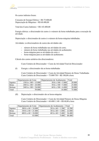 Apostila – Contabilidade de Custos




      Os custos indiretos foram:

      Consumo de Energia Elétrica = R$ 75.000,00
      Depreciação de Máquinas = R$ 68.400,00

      Total dos Custos Indiretos = R$ 143.400,00

      Energia elétrica: o direcionador de custos é o número de horas trabalhadas para a execução da
      atividade.

      Depreciação: o direcionados de custos é o número de horas-máquina trabalhadas.

      Atividades: os direcionadores de custos das atividades são:

               -   número de horas trabalhadas nas atividades de corte;
               -   número de horas trabalhadas nas atividades de acabamento;
               -   horas-máquina para as atividades de corte; e
               -   horas-máquina para as atividades de acabamento.

      Cálculo dos custos unitários dos direcionadores:

               Custo Unitário do Direcionador = Custo da Atividade/Total do Direcionador

      (I)      Energia: o direcionador são as horas-trabalhadas

               Custo Unitário do Direcionador = Custo da Atividade/Número de Horas Trabalhadas
               Custo Unitário do Direcionador = 75.000/750 = R$ 100,00 a hora

            Departamento de Corte      Departamento de Acabamento Total
Sapatos           150 h x 100 = 15.000            50 h x 100 = 5.000  20.000
Botas             200 h x 100 = 20.000            50 h x 100 = 5.000  25.000
Botinas           240 h x 100 = 24.000            60 h x 100 = 6.000  30.000
Total                           59.000                        16.000  75.000

      (II)     Depreciação: o direcionador são as horas-máquina

               Custo Unitário do Direcionador = Custo da Atividade/Número de Horas-Máquina
               Custo Unitário do Direcionador = 68.400/1.140 = R$ 60,00 a hora

            Departamento de Corte Departamento de Acabamento Total
Sapatos         300 h x 60 = 18.000           20 h x 60 = 1.200 19.200
Botas           350 h x 60 = 21.000           30 h x 60 = 1.800 22.800
Botinas         400 h x 60 = 24.000           40 h x 60 = 2.400 26.400
Total                        63.000                       5.400 68.400




                            Prof. José Jayme Moraes Junior                                         38
             Cathedra Competências Profissionais – Todos os direitos reservados
 