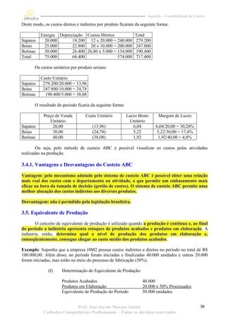 Apostila – Contabilidade de Custos

Deste modo, os custos diretos e indiretos por produto ficaram da seguinte forma:

          Energia Depreciação Custos Diretos           Total
Sapatos    20.000       19.200 12 x 20.000 = 240.000 279.200
Botas      25.000       22.800 20 x 10.000 = 200.000 247.800
Botinas    30.000       26.400 26,80 x 5.000 = 134.000 190.400
Total      75.000       68.400                 574.000 717.400

       Os custos unitários por produto seriam:

          Custo Unitário
Sapatos    279.200/20.000 = 13,96
Botas      247.800/10.000 = 24,78
Botinas     190.400/5.000 = 38,08

       O resultado do período ficaria da seguinte forma:

           Preço de Venda         Custo Unitário           Lucro Bruto     Margem de Lucro
              Unitário                                      Unitário
Sapatos         20,00                 (13,96)                 6,04       6,04/20,00 = 30,20%
Botas           30,00                 (24,78)                 5,22        5,22/30,00 = 17,4%
Botinas         40,00                 (38,08)                 1,92         1,92/40,00 = 4,8%

        Ou seja, pelo método de custeio ABC é possível visualizar os custos pelas atividades
realizadas na produção.

3.4.1. Vantagens e Desvantagens do Custeio ABC

Vantagem: pelo mecanismo adotado pelo sistema de custeio ABC é possível obter uma relação
mais real dos custos com o departamento ou atividade, o que permite um embasamento mais
eficaz na hora da tomada de decisão (gestão de custos). O sistema de custeio ABC permite uma
melhor alocação dos custos indiretos aos diversos produtos.

Desvantagem: não é permitido pela legislação brasileira.

3.5. Equivalente de Produção
        O conceito de equivalente de produção é utilizado quando a produção é contínua e, ao final
do período a indústria apresenta estoques de produtos acabados e produtos em elaboração. A
indústria, então, determina qual o nível de produção dos produtos em elaboração e,
conseqüentemente, consegue chegar ao custo médio dos produtos acabados.

Exemplo: Suponha que a empresa J4M2 possua custos indiretos e diretos no período no total de R$
100.000,00. Além disso, no período foram iniciadas e finalizadas 40.000 unidades e outras 20.000
foram iniciadas, mas estão no meio do processo de fabricação (50%).

              (I)     Determinação do Equivalente de Produção:

                     Produtos Acabados                             40.000
                     Produtos em Elaboração                        20.000 x 50% Processados
                     Equivalente de Produção do Período            50.000 unidades


                          Prof. José Jayme Moraes Junior                                            39
           Cathedra Competências Profissionais – Todos os direitos reservados
 