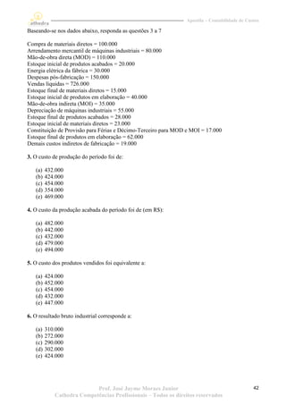 Apostila – Contabilidade de Custos

Baseando-se nos dados abaixo, responda as questões 3 a 7

Compra de materiais diretos = 100.000
Arrendamento mercantil de máquinas industriais = 80.000
Mão-de-obra direta (MOD) = 110.000
Estoque inicial de produtos acabados = 20.000
Energia elétrica da fábrica = 30.000
Despesas pós-fabricação = 150.000
Vendas líquidas = 726.000
Estoque final de materiais diretos = 15.000
Estoque inicial de produtos em elaboração = 40.000
Mão-de-obra indireta (MOI) = 35.000
Depreciação de máquinas industriais = 55.000
Estoque final de produtos acabados = 28.000
Estoque inicial de materiais diretos = 23.000
Constituição de Provisão para Férias e Décimo-Terceiro para MOD e MOI = 17.000
Estoque final de produtos em elaboração = 62.000
Demais custos indiretos de fabricação = 19.000

3. O custo de produção do período foi de:

   (a)   432.000
   (b)   424.000
   (c)   454.000
   (d)   354.000
   (e)   469.000

4. O custo da produção acabada do período foi de (em R$):

   (a)   482.000
   (b)   442.000
   (c)   432.000
   (d)   479.000
   (e)   494.000

5. O custo dos produtos vendidos foi equivalente a:

   (a)   424.000
   (b)   452.000
   (c)   454.000
   (d)   432.000
   (e)   447.000

6. O resultado bruto industrial corresponde a:

   (a)   310.000
   (b)   272.000
   (c)   290.000
   (d)   302.000
   (e)   424.000




                           Prof. José Jayme Moraes Junior                                     42
            Cathedra Competências Profissionais – Todos os direitos reservados
 