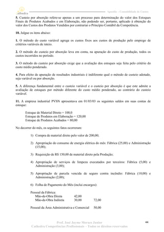 Apostila – Contabilidade de Custos

5. Custeio por absorção refere-se apenas a um processo para determinação do valor dos Estoques
Finais de Produtos Acabados e em Elaboração, não podendo ser, portanto, aplicado à obtenção do
valor dos Custos dos Produtos Vendidos por contrariar o Princípio Contábil da Competência.

10. Julgue os itens abaixo:

1. O método do custo variável agrega os custos fixos aos custos de produção pelo emprego de
critérios variáveis de rateio.

2. O método do custeio por absorção leva em conta, na apuração do custo de produção, todos os
custos incorridos no período.

3. O método do custeio por absorção exige que a avaliação dos estoques seja feita pelo critério do
custo médio ponderado.

4. Para efeito de apuração de resultados industriais é indiferente qual o método de custeio adotado,
seja variável ou por absorção.

5. A diferença fundamental entre o custeio variável e o custeio por absorção é que este admite a
avaliação de estoques por método diferente do custo médio ponderado, ao contrário do custeio
variável.

11. A empresa industrial PVSN apresentava em 01/03/03 os seguintes saldos em suas contas de
estoque:

       Estoque de Material Direto = 100,0
       Estoque de Produtos em Elaboração = 120,00
       Estoque de Produtos Acabados = 80,00

No decorrer do mês, os seguintes fatos ocorreram:

           1) Compra de material direto pelo valor de 200,00;

           2) Apropriação do consumo de energia elétrica do mês: Fábrica (25,00) e Administração
              (15,00);

           3) Requisição de R$ 150,00 de material direto pela Produção;

           4) Apropriação de serviços de limpeza executados por terceiros: Fábrica (5,00) e
              Administração (3,00);

           5) Apropriação de parcela vencida de seguro contra incêndio: Fábrica (10,00) e
              Administração (2,00);

           6) Folha de Pagamento do Mês (inclui encargos):

           Pessoal da Fábrica:
              Mão-de-Obra Direta           42,00
              Mão-de-Obra Indireta         30,00         72,00

           Pessoal da Área Administrativa e Comercial    50,00



                           Prof. José Jayme Moraes Junior                                         44
            Cathedra Competências Profissionais – Todos os direitos reservados
 