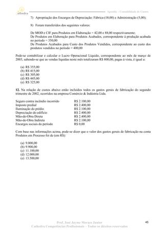 Apostila – Contabilidade de Custos

            7) Apropriação dos Encargos de Depreciação: Fábrica (18,00) e Administração (5,00);

            8) Foram transferidos dos seguintes valores:

            De MOD e CIF para Produtos em Elaboração = 42,00 e 88,00 respectivamente;
            De Produtos em Elaboração para Produtos Acabados, correspondente à produção acabada
            no período = 350,00
            De Produtos Acabados para Custo dos Produtos Vendidos, correspondente ao custo dos
            produtos vendidos no período = 400,00

Pede-se contabilizar e calcular o Lucro Operacional Líquido, correspondente ao mês de março de
2003, sabendo-se que as vendas líquidas neste mês totalizaram R$ 800,00, pagas à vista, é igual a:

   (a)   R$ 355,00
   (b)   R$ 415,00
   (c)   R$ 305,00
   (d)   R$ 445,00
   (e)   R$ 325,00

12. Na relação de custos abaixo estão incluídos todos os gastos gerais de fabricação do segundo
trimestre de 2002, ocorridos na empresa Comércio & Indústria Ltda.

Seguro contra incêndio incorrido            R$ 2.100,00
Imposto predial                             R$ 2.400,00
Iluminação do prédio                        R$ 2.100,00
Depreciação do edifício                     R$ 2.400,00
Mão-de-Obra Direta                          R$ 2.400,00
Mão-de-Obra Indireta                        R$ 2.100,00
Encargos sociais do período                 R$ 0,00

Com base nas informações acima, pode-se dizer que o valor dos gastos gerais de fabricação na conta
Produtos em Processo foi de (em R$):

   (a)   9.000,00
   (b)   9.900,00
   (c)   11.100,00
   (d)   12.000,00
   (e)   13.500,00




                            Prof. José Jayme Moraes Junior                                       45
             Cathedra Competências Profissionais – Todos os direitos reservados
 