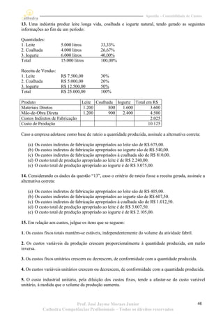 Apostila – Contabilidade de Custos

13. Uma indústria produz leite longa vida, coalhada e iogurte natural, tendo gerado as seguintes
informações ao fim de um período:

Quantidades:
1. Leite               5.000 litros          33,33%
2. Coalhada            4.000 litros          26,67%
3. Iogurte             6.000 litros          40,00%
Total                  15.000 litros         100,00%

Receita de Vendas:
1. Leite               R$ 7.500,00           30%
2. Coalhada            R$ 5.000,00           20%
3. Iogurte             R$ 12.500,00          50%
Total                  R$ 25.000,00          100%

Produto                           Leite Coalhada Iogurte Total em R$
Materiais Diretos                  1.200      800   1.600        3.600
Mão-de-Obra Direta                 1.200      900   2.400        4.500
Custos Indiretos de Fabricação                                   2.025
Custo de Produção                                               10.125

Caso a empresa adotasse como base de rateio a quantidade produzida, assinale a alternativa correta:

   (a)   Os custos indiretos de fabricação apropriados ao leite são de R$ 675,00.
   (b)   Os custos indiretos de fabricação apropriados ao iogurte são de R$ 540,00.
   (c)   Os custos indiretos de fabricação apropriados à coalhada são de R$ 810,00.
   (d)   O custo total de produção apropriado ao leite é de R$ 2.240,00.
   (e)   O custo total de produção apropriado ao iogurte é de R$ 3.075,00.

14. Considerando os dados da questão “13”, caso o critério de rateio fosse a receita gerada, assinale a
alternativa correta:

   (a)   Os custos indiretos de fabricação apropriados ao leite são de R$ 405,00.
   (b)   Os custos indiretos de fabricação apropriados ao iogurte são de R$ 607,50.
   (c)   Os custos indiretos de fabricação apropriados à coalhada são de R$ 1.012,50.
   (d)   O custo total de produção apropriado ao leite é de R$ 3.007,50.
   (e)   O custo total de produção apropriado ao iogurte é de R$ 2.105,00.

15. Em relação aos custos, julgue os itens que se seguem:

1. Os custos fixos totais mantêm-se estáveis, independentemente do volume da atividade fabril.

2. Os custos variáveis da produção crescem proporcionalmente à quantidade produzida, em razão
inversa.

3. Os custos fixos unitários crescem ou decrescem, de conformidade com a quantidade produzida.

4. Os custos variáveis unitários crescem ou decrescem, de conformidade com a quantidade produzida.

5. O custo industrial unitário, pela diluição dos custos fixos, tende a afastar-se do custo variável
unitário, á medida que o volume da produção aumenta.



                            Prof. José Jayme Moraes Junior                                          46
             Cathedra Competências Profissionais – Todos os direitos reservados
 