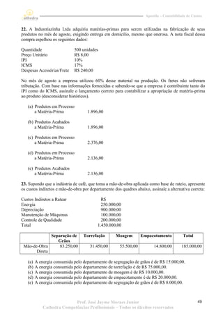 Apostila – Contabilidade de Custos


22. A Industriazinha Ltda adquiriu matérias-primas para serem utilizadas na fabricação de seus
produtos no mês de agosto, exigindo entrega em domicílio, mesmo que onerosa. A nota fiscal dessa
compra espelhou os seguintes dados:

Quantidade                   500 unidades
Preço Unitário               R$ 8,00
IPI                          10%
ICMS                         17%
Despesas Acessórias/Frete    R$ 240,00

No mês de agosto a empresa utilizou 60% desse material na produção. Os fretes não sofreram
tributação. Com base nas informações fornecidas e sabendo-se que a empresa é contribuinte tanto do
IPI como do ICMS, assinale o lançamento correto para contabilizar a apropriação de matéria-prima
ao produto (desconsiderar históricos).

   (a) Produtos em Processo
       a Matéria-Prima              1.896,00

   (b) Produtos Acabados
       a Matéria-Prima              1.896,00

   (c) Produtos em Processo
       a Matéria-Prima              2.376,00

   (d) Produtos em Processo
       a Matéria-Prima              2.136,00

   (e) Produtos Acabados
       a Matéria-Prima              2.136,00

23. Supondo que a indústria de café, que toma a mão-de-obra aplicada como base de rateio, apresente
os custos indiretos e mão-de-obra por departamento dos quadros abaixo, assinale a alternativa correta:

Custos Indiretos a Ratear                   R$
Energia                                     250.000,00
Depreciação                                 900.000,00
Manutenção de Máquinas                      100.000,00
Controle de Qualidade                       200.000,00
Total                                     1.450.000,00

              Separação de        Torrefação        Moagem        Empacotamento            Total
                 Grãos
 Mão-de-Obra      83.250,00           31.450,00       55.500,00           14.800,00       185.000,00
       Direta

   (a)   A energia consumida pelo departamento de segregação de grãos é de R$ 15.000,00.
   (b)   A energia consumida pelo departamento de torrefação é de R$ 75.000,00.
   (c)   A energia consumida pelo departamento de moagem é de R$ 10.000,00.
   (d)   A energia consumida pelo departamento de empacotamento é de R$ 20.000,00.
   (e)   A energia consumida pelo departamento de segregação de grãos é de R$ 8.000,00.



                            Prof. José Jayme Moraes Junior                                          49
             Cathedra Competências Profissionais – Todos os direitos reservados
 