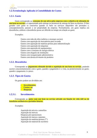 Apostila – Contabilidade de Custos

1.2.Terminologia Aplicada à Contabilidade de Custos

1.2.1. Gasto

       Gasto corresponde ao consumo de um ativo pela empresa com o objetivo de obtenção de
um bem ou serviço e é representado pela entrega ou promessa de entrega de bens ou direitos. O fato
gerador com gasto se concretiza quando os bens ou serviços adquiridos são prestados e,
conseqüentemente, passam a ser propriedade da empresa. Normalmente, um gasto implica em
desembolso, embora o desembolso possa ser diferido no tempo em relação ao gasto.

       Exemplos:

              Gastos com mão-de-obra (salários e encargos sociais)
              Gastos com aquisição de mercadorias para revenda
              Gastos com aquisição de matérias-primas para industrialização
              Gastos com aquisição de máquinas
              Gastos com aquisição de equipamentos
              Gastos com o consumo de energia elétrica
              Gastos com aluguéis de instalações
              Gastos com reorganização administrativa
              Gastos com desenvolvimento de produtos

1.2.2. Desembolso
       Corresponde ao pagamento efetuado devido a aquisição de um bem ou serviço, podendo
ocorrer concomitantemente com o gasto, quando o pagamento é a vista, ou posteriormente ao gasto,
quando o pagamento é a prazo.

1.2.3. Tipos de Gastos
       Os gastos podem ser divididos em:

              -    Investimentos;
              -    Custos; ou
              -    Despesas.

1.2.3.1.      Investimentos
       Corresponde ao gasto com um bem ou serviço ativado em função de vida útil ou de
benefícios atribuíveis a períodos futuros.

       Exemplos:

              Aquisição de móveis e utensílios
              Aquisição de imóveis
              Despesas pré-operacionais
              Aquisição de marcas e patentes
              Aquisição de matérias-primas (*1)
              Aquisição de material de escritório




                          Prof. José Jayme Moraes Junior                                          5
           Cathedra Competências Profissionais – Todos os direitos reservados
 