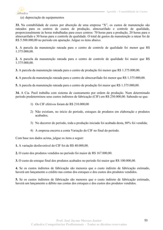 Apostila – Contabilidade de Custos

   (e) depreciação de equipamentos

33. Na contabilidade de custos por absorção de uma empresa “X”, os custos de manutenção são
rateados para os centros de custos de produção, almoxarifado e controle de qualidade,
proporcionalmente às horas trabalhadas para esses centros: 70 horas para a produção, 20 horas para o
almoxarifado e 30 horas para o controle de qualidade. O total de gastos da manutenção a ratear foi de
R$ 5.500.000,00 no período em apuração. Julgue os itens abaixo.

1. A parcela da manutenção rateada para o centro de controle de qualidade foi menor que R$
1.375.000,00.

2. A parcela da manutenção rateada para o centro de controle de qualidade foi maior que R$
1.375.000,00.

3. A parcela da manutenção rateada para o centro de produção foi menor que R$ 1.375.000,00.

4. A parcela da manutenção rateada para o centro de almoxarifado foi menor que R$ 1.375.000,00.

5. A parcela da manutenção rateada para o centro de produção foi maior que R$ 1.375.000,00.

34. A Cia. Pasil trabalha com sistema de custeamento por ordem de produção. Num determinado
período predeterminou seus custos indiretos de fabricação (CIF) em R$ 250.000,00. Sabendo-se que:

           1) Os CIF efetivos foram de R$ 210.000,00

           2) Não existiam, no início do período, estoques de produtos em elaboração e produtos
              acabados;

           3) No decorrer do período, toda a produção iniciada foi acabada desta, 80% foi vendida;

           4) A empresa encerra a conta Variação do CIF no final do período.

Com base nos dados acima, julgue os itens a seguir:

1. A variação desfavorável do CIF foi de R$ 40.000,00.

2. O custo dos produtos vendidos no período foi maior de R$ 167.000,00.

3. O custo do estoque final dos produtos acabados no período foi maior que R$ 100.000,00.

4. Se os custos indiretos de fabricação são menores que o custo indireto de fabricação estimado,
haverá um lançamento a crédito nas contas dos estoques e dos custos dos produtos vendidos.

5. Se os custos indiretos de fabricação são menores que o custo indireto de fabricação estimado,
haverá um lançamento a débito nas contas dos estoques e dos custos dos produtos vendidos.




                          Prof. José Jayme Moraes Junior                                           53
           Cathedra Competências Profissionais – Todos os direitos reservados
 